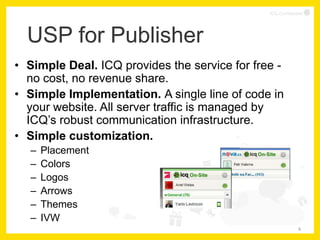 ICQ Confidential




  USP for Publisher
• Simple Deal. ICQ provides the service for free -
  no cost, no revenue share.
• Simple Implementation. A single line of code in
  your website. All server traffic is managed by
  ICQ’s robust communication infrastructure.
• Simple customization.
  –   Placement
  –   Colors
  –   Logos
  –   Arrows
  –   Themes
  –   IVW
                                                            4
 