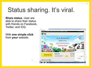 ICQ Confidential




 Status sharing. It’s viral.
Share status. User are
able to share their status
with friends on Facebook,
Twitter, and ICQ.

With one simple click
from your website.




                                            7
 