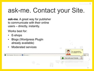ICQ Confidential




ask-me. Contact your Site.
ask-me. A great way for publisher
to communicate with their online
users – directly, instantly.
Works best for:
• E-shops
• Blogs (Wordpress PlugIn
  already available)
• Moderated services
• E-Mail services




                                                 9
 