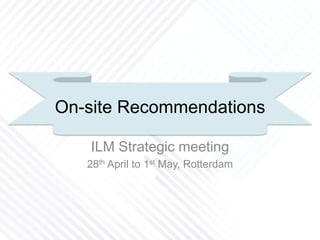 On-site Recommendations
ILM Strategic meeting
28th April to 1st May, Rotterdam
 