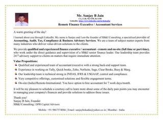 Mobile: +91 9867374066 | Email: sanjaybokadia@yahoo.co.in | Mumbai - India
A warm greeting of the day!
I learned about you through LinkedIn. My name is Sanjay and I am the founder of SB&J Consulting, a specialized provider of
Accounting, Audit, Tax, Compliance & Business Advisory Services. We are a team of subject matter experts from
many industries who deliver value-driven solutions to the clients.
We provide qualified and experienced finance executive / accountant - remote and on-site (full time or part time),
who work under the direct guidance and supervision of a SB&J senior finance leader. Our leadership team provides
24/7 advisory support to clients on matters that require immediate attention.
Value Propositions:
Qualified and experienced team of accountant/executive with a strong back-end support team.
Experience in working on Tally, Quick books, Zoho, NetSuite, Sage, Clear Books, Busy & Marg.
Our leadership team is technical strong in INDAS, IFRS & USGAAP, control and compliance.
Very competitive offerings, customised solutions and flexible engagement terms.
On-site (India)/Remote-International: You have option to hire accountant for 7 work days/month.
It will be my pleasure to schedule a courtesy call to learn more about some of the daily pain points you may encounter
in managing your company's finances and provide solutions to address these issues.
Thank you!
Sanjay B Jain, Founder
SB&J Consulting | DPR Capital Advisors
Mr. Sanjay B Jain
CA, LLB, M.COM, B.COM
LinkedIn: https://www.linkedin.com/in/sbokadia/
Remote Finance Executive / Accountant Services
 