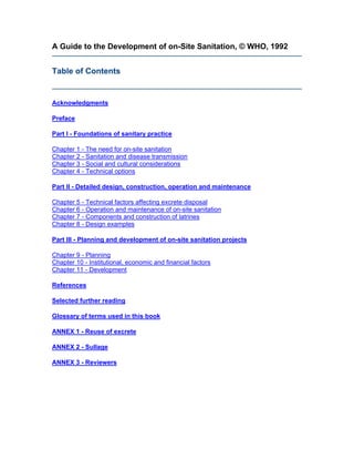 A Guide to the Development of on-Site Sanitation, © WHO, 1992


Table of Contents


Acknowledgments

Preface

Part I - Foundations of sanitary practice

Chapter 1 - The need for on-site sanitation
Chapter 2 - Sanitation and disease transmission
Chapter 3 - Social and cultural considerations
Chapter 4 - Technical options

Part II - Detailed design, construction, operation and maintenance

Chapter 5 - Technical factors affecting excrete disposal
Chapter 6 - Operation and maintenance of on-site sanitation
Chapter 7 - Components and construction of latrines
Chapter 8 - Design examples

Part III - Planning and development of on-site sanitation projects

Chapter 9 - Planning
Chapter 10 - Institutional, economic and financial factors
Chapter 11 - Development

References

Selected further reading

Glossary of terms used in this book

ANNEX 1 - Reuse of excrete

ANNEX 2 - Sullage

ANNEX 3 - Reviewers
 