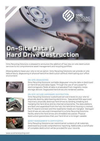 On-Site Data &
Hard Drive Destruction
Sims Recycling Solutions is pleased to announce the addition of two new on-site destruction
services to its comprehensive asset management and recycling portfolio.

Allowing data to leave your site is not an option. Sims Recycling Solutions can provide on site
data erasure, degaussing or physical hard drive destruction without interrupting your office
environment.

                        ON-SITE DEGAUSSING
                        Sims Recycling Solutions’ portable degausser ensures data is destroyed
                        on hard drives and data-tapes. Through the use of very powerful
                        electromagnetic fields all data is eradicated from magnetic media
                        storage devices. Degaussed hard drives are rendered useless.

                        ON-SITE SECURE HARDWARE DESTRUCTION
                        Sims Recycling Solutions’ customized service travels to your site to
                        physically destroy data bearing electronics. Specialized NSA approved
                        machinery physically destroys hard drives by bending, breaking and
                        mangling the hard drive and its internal components. The data platters
                        are bent and separated from the hub, the hard drive housing is cracked,
                        the PC board is broken and the read/write heads are mangled. Damaged
                        hard drives are securely transported to a Sims Recycling Solutions
                        facility where the hard drives are shredded into pieces. Physical
                        destruction guarantees that your hard drive is no longer useable.

                        ASSET MANAGEMENT & CERTIFICATES
                        Sims Recycling Solutions can record serial numbers of all materials
                        destroyed to provide comprehensive reporting. Additionally, a certificate
                        of complete destruction will be provided for your records.

www.us.simsrecycling.com
 
