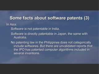 Some facts about software patents (3) In Asia: Software is not patentable in India. Software is directly patentable in Japan, the same with Australia. No patenting law in the Philippines does not categorically include softwares. But there are unvalidated reports that the IPO has patented computer algorithms included in several inventions. 