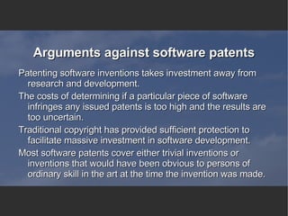 Arguments against software patents Patenting software inventions takes investment away from research and development.  The costs of determining if a particular piece of software infringes any issued patents is too high and the results are too uncertain.  Traditional copyright has provided sufficient protection to facilitate massive investment in software development. Most software patents cover either trivial inventions or inventions that would have been obvious to persons of ordinary skill in the art at the time the invention was made. 