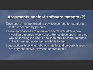 Arguments against software patents (2) Developers may be forced to pay license fees for standards that are covered by patents. Patent applications are often kept secret until after a new invention becomes widely used. Hence developers have no way of knowing if a useful new idea may become patented in the future and no longer available to them. Legal actions involving nebulous intellectual property issues are very expensive, slow and unpredictable. 