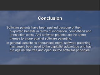 Conclusion Software patents have been pushed because of their purported benefits in terms of innovation, competition and transaction costs. Anti-software patents use the same themes to argue against software patenting. In general, despite its announced intent, software patenting has largely been used to the capitalist advantage and has run against the free and open source software principles. 