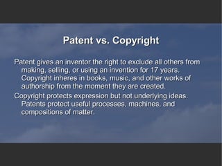 Patent vs. Copyright Patent gives an inventor the right to exclude all others from making, selling, or using an invention for 17 years. Copyright inheres in books, music, and other works of authorship from the moment they are created. Copyright protects expression but not underlying ideas. Patents protect useful processes, machines, and compositions of matter.  