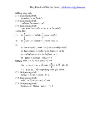 Thầy Kiên 01692894586. Email: vinhthanhvnn@yahoo.com
6) Dùng tồng, tích:
BT1: Giải phương trình
sin xsin4 sin2 sin3x x x=
BT2: Giải phương trình
os5 cos2 os4 cos3c x x c x x=
BT3: Giải phương trình
cos os2 os3 sinx sin2 sin3x c x c x x x+ + = + +
Hướng dẫn:
(1)
1 1
( os3 os5 ) (cos os5 )
2 2
c x c x x c x⇔ − = −
(2)
1 1
( os7 os3 ) ( os7 cos )
2 2
c x c x c x x⇔ + = +
(3)
(cos os3 ) os2 (sinx sin3 ) sin2
2cos2 cos os2 2sin2 cos sin2
os2 (2cos 1) sin2 (2cos 1)
(2cos 1)( os2 sin2 ) 0
x c x c x x x
x x c x x x x
c x x x x
x c x x
⇔ + + = + +
⇔ + = +
⇔ + = +
⇔ + − =
7) Dạng asin2 (sinx cos ) 0x b x c+ ± + =
Đặt sinx cos 2sin( ), 2
4
t x x t
π
= ± = ± ≤ . Khi đó
2
1 sin2t x= ± . Thế vào phương trình giải theo t.
BT1: Giải phương trình:
3sin2 4(sinx cos ) 1 0x x+ + − =
BT2: Giải phương trình:
sin2 6(sinx cos ) 3 0x x− + − + =
BT3: Giải phương trình:
3sin cos 4(sinx cos ) 7 0x x x+ − − =
 