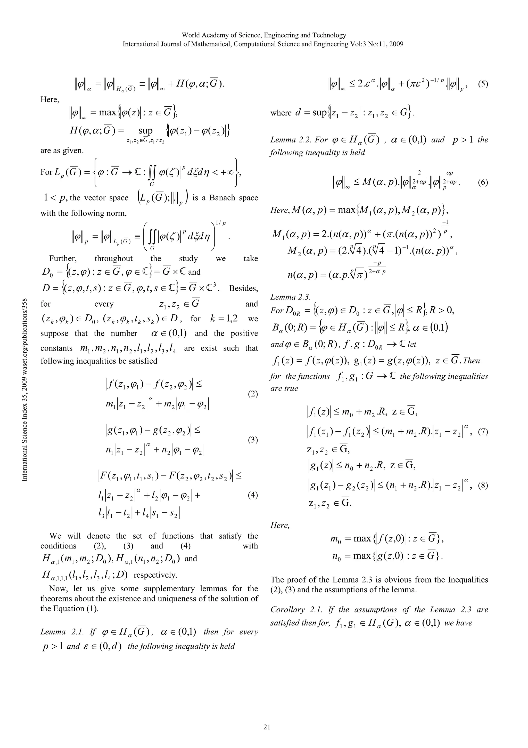 World Academy of Science, Engineering and Technology
International Journal of Mathematical, Computational Science and Engineering Vol:3 No:11, 2009

ϕ
Here,

ϕ

= ϕ

α

∞

Hα (G )

≡ ϕ

∞

+ H (ϕ , α ; G ).

ϕ

= max{ϕ ( z ) : z ∈ G },

H (ϕ , α ; G ) =

sup
z1 , z 2 ∈G , z1 ≠ z 2

where

{ϕ ( z ) − ϕ ( z ) }
1

2




∫∫ ϕ (ζ )

p

G

1 < p, the vector space

p

with the following norm,

ϕ
Further,

p

= ϕ

L p (G )



p
≡  ∫∫ ϕ (ζ ) dξdη 


G


throughout

the

study

International Science Index 35, 2009 waset.org/publications/358

+ m 2 ϕ1 − ϕ 2

l1 z1 − z 2

(5)

2
2 +αp

α

and

.ϕ

p > 1 the

αp
2 +αp
p

.

(6)

p ) = max{M 1 (α , p ), M 2 (α , p)} ,
−1
p

M 1 (α , p ) = 2.( n(α , p )) + (π .( n(α , p )) ) ,
take

(2)

2

M 2 (α , p ) = (2. 4 ).( 4 − 1) −1 .(n(α , p ))α ,
n(α , p ) = (α . p. π )

p

−p
2 +α . p

Lemma 2.3.
For D0 R

= {( z , ϕ ) ∈ D0 : z ∈ G , ϕ ≤ R}, R > 0,

Bα (0; R) = { ∈ H α (G ) : ϕ ≤ R}, α ∈ (0,1)
ϕ

and ϕ ∈ Bα (0; R ) ,

f , g : D0 R → ℂ let

f1 ( z ) = f ( z , ϕ ( z )), g 1 ( z ) = g ( z , ϕ ( z )), z ∈ G . Then
for the functions f 1 , g1 : G → ℂ the following inequalities
are true

f 1 ( z ) ≤ m 0 + m 2 . R, z ∈ G ,
α

f 1 ( z1 ) − f 1 ( z 2 ) ≤ (m1 + m2 .R). z1 − z 2 , (7)

(3)

+ n 2 ϕ1 − ϕ 2

z 1 , z 2 ∈ G,

g1 ( z ) ≤ n0 + n2 .R, z ∈ G,

F ( z1 , ϕ1 , t1 , s1 ) − F ( z 2 , ϕ 2 , t 2 , s 2 ) ≤
α

∞

p

g ( z1 , ϕ1 ) − g ( z 2 , ϕ 2 ) ≤
α

≤ M (α , p ). ϕ

p

f ( z1 , ϕ 1 ) − f ( z 2 , ϕ 2 ) ≤

n1 z1 − z 2

Here, M (α ,

.

following inequalities be satisfied

m1 z1 − z 2

ϕ

α ∈ (0,1)

α

D = {( z , ϕ , t , s ) : z ∈ G , ϕ , t , s ∈ ℂ} = G × ℂ 3 . Besides,
for
every
and
z1 , z 2 ∈ G
( z k , ϕ k ) ∈ D0 , ( z k , ϕ k , t k , s k ) ∈ D , for k = 1,2 we
suppose that the number
α ∈ (0,1) and the positive
constants m1 , m 2 , n1 , n 2 , l1 , l 2 , l 3 , l 4 are exist such that

α

+ (πε 2 ) −1 / p . ϕ p ,

1/ p

we

D0 = {( z , ϕ ) : z ∈ G , ϕ ∈ ℂ} = G × ℂ and

α

d = sup{ z1 − z 2 : z1 , z 2 ∈ G}.


dξdη < +∞ ,


(L (G ); . ) is a Banach space
p

≤ 2.ε α . ϕ

Lemma 2.2. For ϕ ∈ H α (G ) ,
following inequality is held

are as given.
For L p (G ) = ϕ : G → ℂ :

∞

+ l 2 ϕ1 − ϕ 2 +

α

g1 ( z1 ) − g 2 ( z 2 ) ≤ (n1 + n2 .R ). z1 − z 2 , (8)

(4)

z 1 , z 2 ∈ G.

l 3 t1 − t 2 + l 4 s1 − s 2
Here,

m0 = max{ f ( z ,0) : z ∈ G },

We will denote the set of functions that satisfy the
conditions
(2),
(3)
and
(4)
with
H α ,1 (m1 , m2 ; D0 ), H α ,1 (n1 , n2 ; D0 ) and

H α ,1,1,1 (l1 , l 2 , l 3 , l 4 ; D) respectively.
Now, let us give some supplementary lemmas for the
theorems about the existence and uniqueness of the solution of
the Equation (1).
Lemma 2.1. If

ϕ ∈ H α (G ) , α ∈ (0,1)

then for every

n0 = max{ g ( z ,0) : z ∈ G } .
The proof of the Lemma 2.3 is obvious from the Inequalities
(2), (3) and the assumptions of the lemma.
Corollary 2.1. If the assumptions of the Lemma 2.3 are
satisfied then for, f 1 , g 1 ∈ H α (G ),

p > 1 and ε ∈ (0, d ) the following inequality is held

21

α ∈ (0,1) we have

 