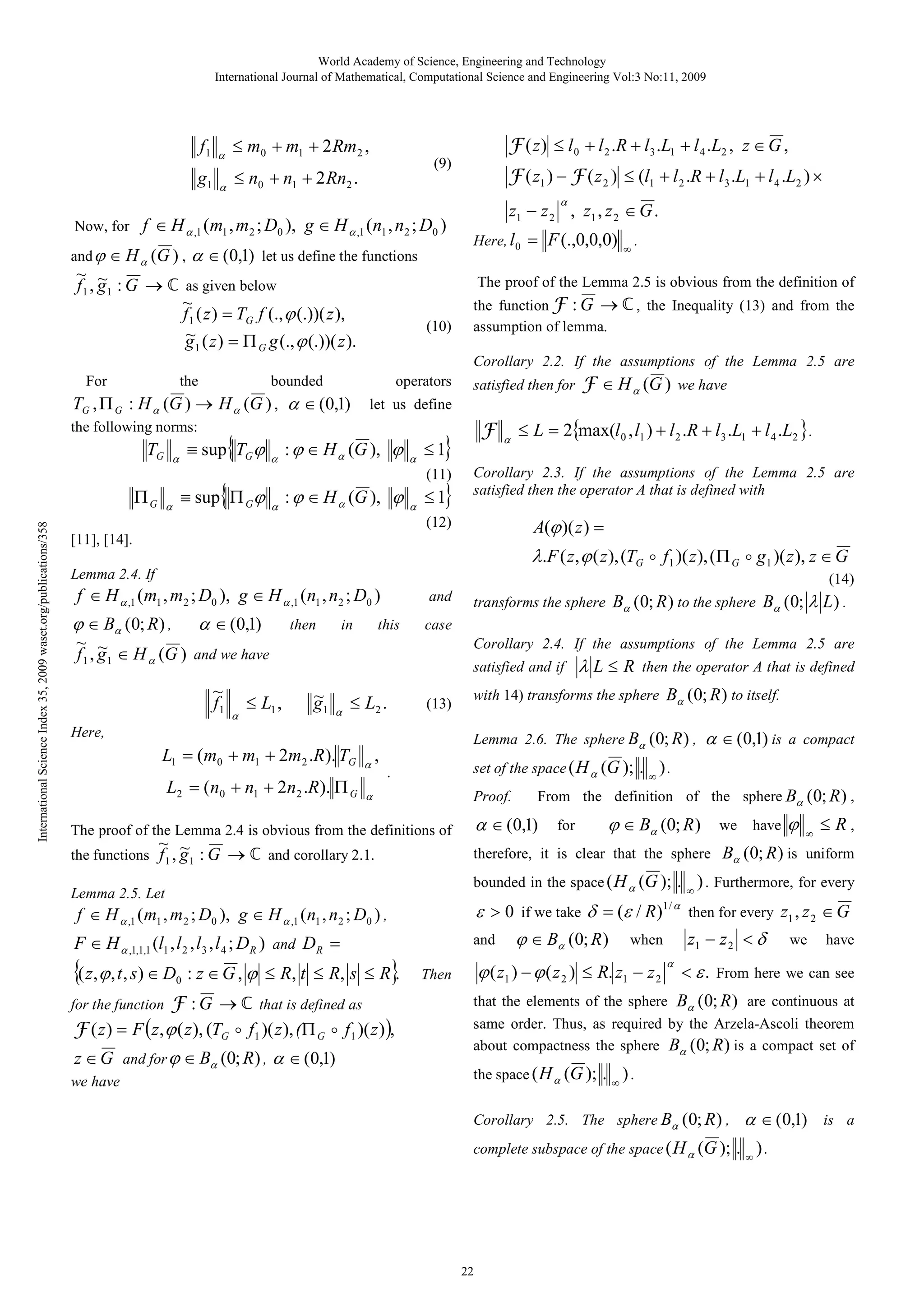 World Academy of Science, Engineering and Technology
International Journal of Mathematical, Computational Science and Engineering Vol:3 No:11, 2009

f1

α

≤ m0 + m1 + 2 Rm 2 ,

g1

α

≤ n0 + n1 + 2 Rn2 .

F ( z ) ≤ l 0 + l 2 .R + l3 .L1 + l 4 .L2 , z ∈ G ,

(9)

F ( z1 ) − F ( z 2 ) ≤ (l1 + l 2 .R + l 3 .L1 + l 4 .L2 ) ×
α

Now, for

f ∈ H α ,1 (m1 , m2 ; D0 ), g ∈ H α ,1 (n1 , n2 ; D0 )

and ϕ ∈ H α (G ) ,

α ∈ (0,1) let us define the functions

~ ~
f 1 , g 1 : G → ℂ as given below
~
f 1 ( z ) = TG f (., ϕ (.))( z ),
~
g ( z ) = Π g (., ϕ (.))( z ).
1

z1 − z 2 , z1 , z 2 ∈ G .
Here, l 0

= F (.,0,0,0) ∞ .

The proof of the Lemma 2.5 is obvious from the definition of
(10)

the function F : G → ℂ , the Inequality (13) and from the
assumption of lemma.

G

Corollary 2.2. If the assumptions of the Lemma 2.5 are
For

the

bounded

operators

TG , Π G : H α (G ) → H α (G ) , α ∈ (0,1)
the following norms:

TG

International Science Index 35, 2009 waset.org/publications/358

ΠG

α

α

{

≡ sup TG ϕ

α

: ϕ ∈ H α (G ), ϕ

α

{

α

: ϕ ∈ H α (G ), ϕ

α

F

}

≤1

(11)

≡ sup Π Gϕ

satisfied then for

F ∈ H α (G ) we have

let us define

}

≤1

α

≤ L = 2{max(l 0 , l1 ) + l 2 .R + l3 .L1 + l 4 .L2 } .

Corollary 2.3. If the assumptions of the Lemma 2.5 are
satisfied then the operator A that is defined with

A(ϕ )( z ) =

(12)
[11], [14].

λ.F ( z , ϕ ( z ), (TG o f1 )( z ), (Π G o g1 )( z ), z ∈ G

Lemma 2.4. If

(14)

f ∈ H α ,1 (m1 , m2 ; D0 ), g ∈ H α ,1 (n1 , n2 ; D0 )

ϕ ∈ Bα (0; R ) , α ∈ (0,1)
~ ~
f 1 , g 1 ∈ H α (G ) and we have
~
f1

α

≤ L1 ,

then

in

and

this

transforms the sphere Bα (0; R ) to the sphere Bα (0; λ L ) .

case
Corollary 2.4. If the assumptions of the Lemma 2.5 are
satisfied and if

~
g1

α

≤ L2 .

(13)

Here,

L1 = (m0 + m1 + 2m2 .R ). TG

,
α

L2 = (n0 + n1 + 2n2 .R ). Π G

λ L ≤ R then the operator A that is defined

with 14) transforms the sphere Bα (0; R ) to itself.
Lemma 2.6. The sphere Bα (0; R ) ,

α

set of the space ( H α (G );

.

Proof.

. ∞ ).

From the definition of the sphere Bα (0; R ) ,

α ∈ (0,1)

The proof of the Lemma 2.4 is obvious from the definitions of

α ∈ (0,1) is a compact

for

ϕ ∈ Bα (0; R )

we

have

ϕ

∞

≤ R,

~ ~
the functions f 1 , g 1 : G → ℂ and corollary 2.1.

therefore, it is clear that the sphere Bα (0; R ) is uniform

Lemma 2.5. Let

bounded in the space ( H α (G );

ε > 0 if we take δ = (ε / R)1 / α then for every z1 , z 2 ∈ G
and ϕ ∈ Bα (0; R ) when
z1 − z 2 < δ we have

f ∈ H α ,1 ( m1 , m 2 ; D0 ), g ∈ H α ,1 ( n1 , n 2 ; D0 ) ,

F ∈ H α ,1,1,1 (l1 , l 2 , l3 , l 4 ; DR ) and DR =

{( z, ϕ , t , s) ∈ D

0

: z ∈ G , ϕ ≤ R, t ≤ R, s ≤ R}
.

F : G → ℂ that is defined as
F ( z ) = F ( z , ϕ ( z ), (TG o f1 )( z ), (Π G o f1 )( z ) ),

for the function

z ∈ G and for ϕ ∈ Bα (0; R) , α ∈ (0,1)
we have

. ∞ ) . Furthermore, for every

ϕ ( z1 ) − ϕ ( z 2 ) ≤ R. z1 − z 2

Then

α

< ε . From here we can see

that the elements of the sphere Bα (0; R ) are continuous at
same order. Thus, as required by the Arzela-Ascoli theorem
about compactness the sphere Bα (0; R ) is a compact set of
the space ( H α (G );

. ∞ ).

Corollary 2.5. The sphere Bα (0; R ) ,
complete subspace of the space ( H α (G );

22

α ∈ (0,1) is a
. ∞).

 