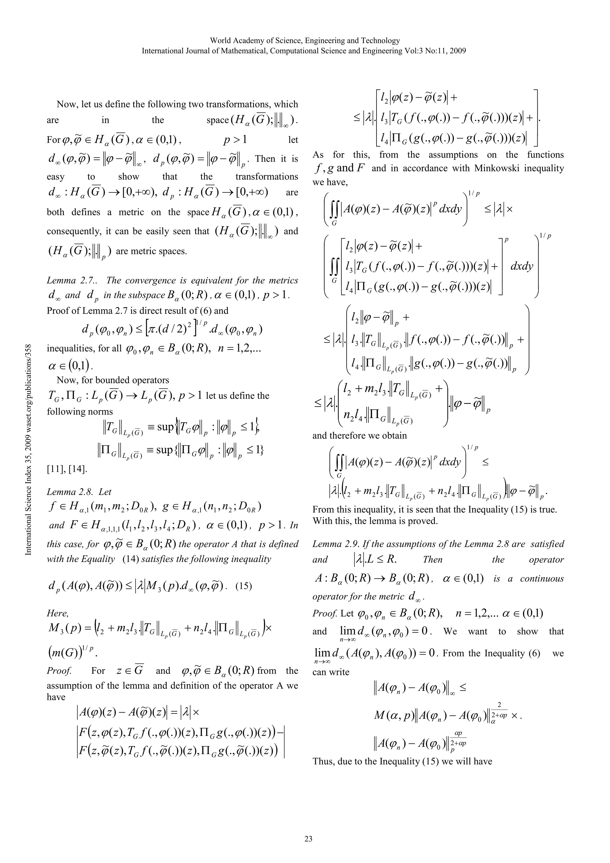 World Academy of Science, Engineering and Technology
International Journal of Mathematical, Computational Science and Engineering Vol:3 No:11, 2009

~
l 2 ϕ ( z ) − ϕ ( z ) +



~
≤ λ .l3 TG ( f (., ϕ (.)) − f (., ϕ (.)))( z ) + .


~
l 4 Π G ( g (., ϕ (.)) − g (., ϕ (.)))( z ) 

Now, let us define the following two transformations, which
in
the
space ( H α (G ); . ∞ ) .
~ ∈ H (G ) , α ∈ (0,1) ,
let
For ϕ , ϕ
p >1
α
~
~
~
~
d ∞ (ϕ , ϕ ) = ϕ − ϕ ∞ , d p (ϕ , ϕ ) = ϕ − ϕ p . Then it is

are

easy

to

show

that

the

transformations

d ∞ : H α (G ) → [0,+∞), d p : H α (G ) → [0,+∞)

As for this, from the assumptions on the functions
f , g and F and in accordance with Minkowski inequality
we have,

are



~
 ∫∫ A(ϕ )( z ) − A(ϕ )( z ) p dxdy 


G


both defines a metric on the space H α (G ) , α ∈ (0,1) ,

( H α (G ); . ∞ ) and

consequently, it can be easily seen that

Lemma 2.7.. The convergence is equivalent for the metrics
d ∞ and d p in the subspace Bα (0; R ) , α ∈ (0,1) , p > 1 .

[

International Science Index 35, 2009 waset.org/publications/358

inequalities, for all

α ∈ (0,1) .

]

.d ∞ (ϕ 0 , ϕ n )

ϕ 0 , ϕ n ∈ Bα (0; R), n = 1,2,...

Now, for bounded operators

 l 2 + m2 l3 . TG L (G )
p
≤ λ .
n l . Π
 2 4 G L (G )
p


TG , Π G : L p (G ) → L p (G ), p > 1 let us define the
following norms

{

TG

Lp (G )

≡ sup TG ϕ

ΠG

L p (G )

≡ sup{ Π G ϕ

p

:ϕ
p

p

:ϕ

}

≤1,
p

1/ p

l ϕ − ϕ +
~

 2

p


~
≤ λ . l3 . TG L ( G ) . f (., ϕ (.)) − f (., ϕ (.)) p + 
p


~
 l 4 . Π G L ( G ) . g (., ϕ (.)) − g (., ϕ (.)) p 
p



Proof of Lemma 2.7 is direct result of (6) and

d p (ϕ 0 , ϕ n ) ≤ π .(d / 2)

≤λ×

p
~
 l ϕ ( z ) − ϕ ( z ) +


2


~
 l T ( f (., ϕ (.)) − f (., ϕ (.)))( z ) +  dxdy 

 ∫∫  3 G

G 
~ (.)))( z ) 
 l 4 Π G ( g (., ϕ (.)) − g (., ϕ


 


( H α (G ); . p ) are metric spaces.

2 1/ p

1/ p

+
. ϕ − ϕ
~




p

and therefore we obtain

≤ 1}

1/ p



~
 ∫∫ A(ϕ )( z ) − A(ϕ )( z ) p dxdy  ≤


G

~
λ . l 2 + m 2 l 3 . TG L ( G ) + n 2 l 4 . Π G L ( G ) . ϕ − ϕ p .

[11], [14].

(

Lemma 2.8. Let

f ∈ H α ,1 ( m1 , m 2 ; D0 R ), g ∈ H α ,1 ( n1 , n 2 ; D0 R )

p

)

p

From this inequality, it is seen that the Inequality (15) is true.
With this, the lemma is proved.

F ∈ H α ,1,1,1 (l1 , l 2 , l3 , l 4 ; DR ) , α ∈ (0,1) , p > 1 . In
~
this case, for ϕ , ϕ ∈ B (0; R ) the operator A that is defined

Lemma 2.9. If the assumptions of the Lemma 2.8 are satisfied

with the Equality (14) satisfies the following inequality

and

and

α

~
~
d p ( A(ϕ ), A(ϕ )) ≤ λ M 3 ( p ).d ∞ (ϕ , ϕ ) . (15)

(

Here,

M 3 ( p ) = l 2 + m2 l 3 . TG

(m(G) )

1/ p

L p (G )

+ n2 l 4 . Π G

L p (G )

)×

Proof.
For z ∈ G
assumption of the lemma and definition of the operator A we
have

G

G

the

operator

n→∞

lim d ∞ ( A(ϕ n ), A(ϕ 0 )) = 0 . From the Inequality (6)

n →∞

can write

A(ϕ n ) − A(ϕ 0 )

∞

≤
2

~
A(ϕ )( z ) − A(ϕ )( z ) = λ ×

F ( z , ϕ ( z ), TG f (., ϕ (.))( z ), Π G g (., ϕ (.))( z ) ) −
~
~
~
F ( z , ϕ ( z ), T f (., ϕ (.))( z ), Π g (., ϕ (.))( z ) )

Then

A : Bα (0; R) → Bα (0; R) , α ∈ (0,1) is a continuous
operator for the metric d ∞ .
Proof. Let ϕ 0 , ϕ n ∈ Bα (0; R ), n = 1,2,... α ∈ (0,1)
and lim d ∞ (ϕ n , ϕ 0 ) = 0 . We want to show that

.
~
and ϕ , ϕ ∈ Bα (0; R ) from the

λ .L ≤ R.

2
M (α , p ) A(ϕ n ) − A(ϕ 0 ) α +αp × .

A(ϕ n ) − A(ϕ 0 )

αp
2 +αp
p

Thus, due to the Inequality (15) we will have

23

we

 