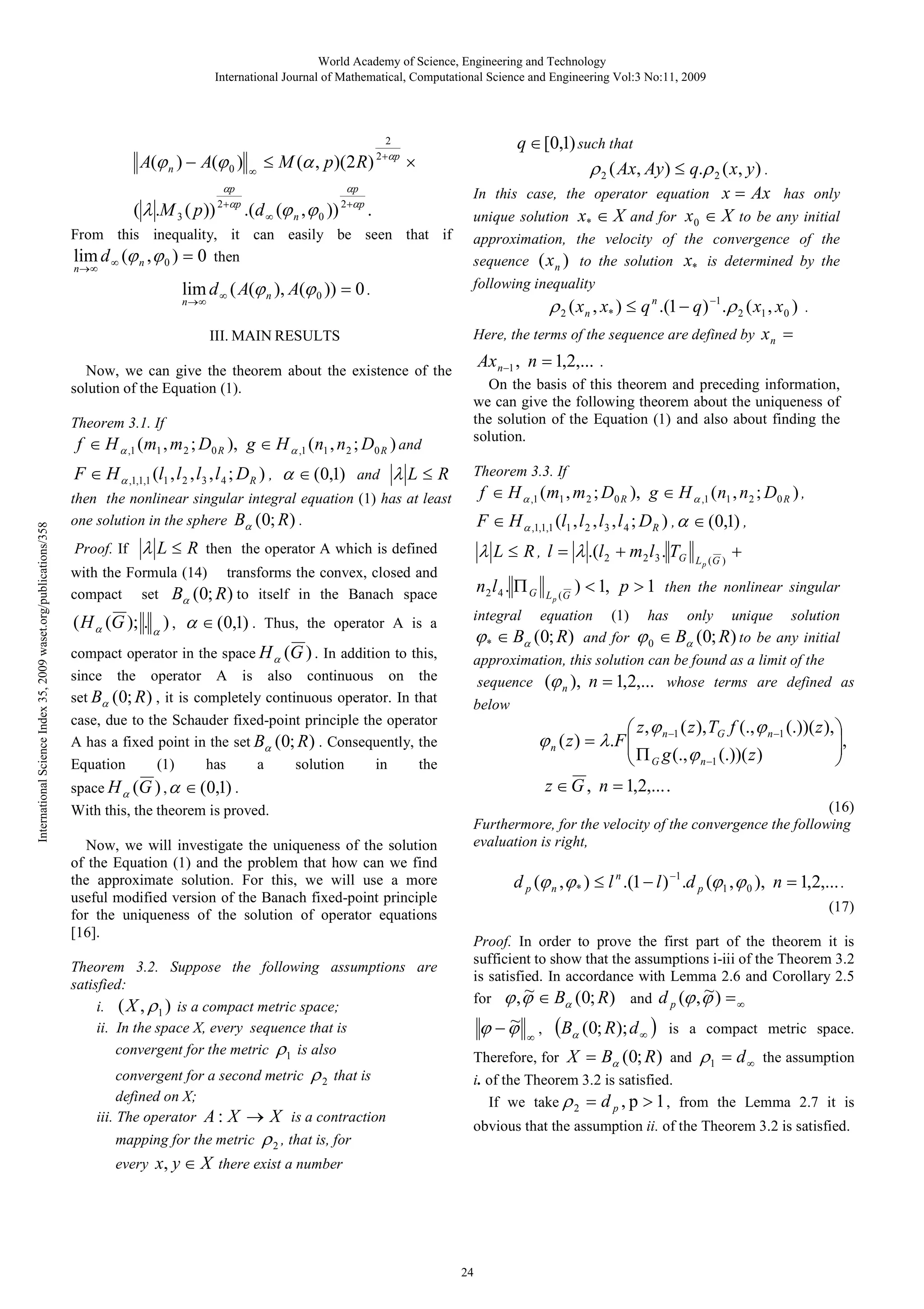 World Academy of Science, Engineering and Technology
International Journal of Mathematical, Computational Science and Engineering Vol:3 No:11, 2009

2

A(ϕ n ) − A(ϕ 0 )
( λ .M 3 ( p ))

αp
2 +αp

∞

≤ M (α , p )(2 R) 2+αp ×

.(d ∞ (ϕ n , ϕ 0 ))

αp
2 +αp

.

From this inequality, it can easily be seen that if
lim d ∞ (ϕ n , ϕ 0 ) = 0 then
n→∞

lim d ∞ ( A(ϕ n ), A(ϕ 0 )) = 0 .

q ∈ [0,1) such that
ρ 2 ( Ax, Ay ) ≤ q.ρ 2 ( x, y ) .
In this case, the operator equation x = Ax has only
unique solution x* ∈ X and for x 0 ∈ X to be any initial
approximation, the velocity of the convergence of the
sequence ( x n ) to the solution x* is determined by the
following inequality

ρ 2 ( x n , x* ) ≤ q n .(1 − q ) −1 .ρ 2 ( x1 , x0 )

n →∞

III. MAIN RESULTS
Now, we can give the theorem about the existence of the
solution of the Equation (1).
Theorem 3.1. If

f ∈ H α ,1 ( m1 , m 2 ; D0 R ), g ∈ H α ,1 ( n1 , n 2 ; D0 R ) and

Here, the terms of the sequence are defined by

xn =

Ax n−1 , n = 1,2,... .
On the basis of this theorem and preceding information,
we can give the following theorem about the uniqueness of
the solution of the Equation (1) and also about finding the
solution.

F ∈ H α ,1,1,1 (l1 , l 2 , l 3 , l 4 ; DR ) , α ∈ (0,1) and λ L ≤ R
International Science Index 35, 2009 waset.org/publications/358

.

Theorem 3.3. If

then the nonlinear singular integral equation (1) has at least
one solution in the sphere Bα (0; R ) .

F ∈ H α ,1,1,1 (l1 , l 2 , l 3 , l 4 ; DR ) , α ∈ (0,1) ,

Proof. If

f ∈ H α ,1 ( m1 , m 2 ; D0 R ), g ∈ H α ,1 ( n1 , n 2 ; D0 R ) ,

λ L ≤ R then the operator A which is defined

λ L ≤ R , l = λ .(l 2 + m2 l3 . TG

with the Formula (14) transforms the convex, closed and
compact set Bα (0; R ) to itself in the Banach space

n2 l 4 . Π G

( H α (G ); . α ) , α ∈ (0,1) . Thus, the operator A is a

L p (G )

+

integral

compact operator in the space H α (G ) . In addition to this,
since the operator A is also continuous on the
set Bα (0; R ) , it is completely continuous operator. In that
case, due to the Schauder fixed-point principle the operator
A has a fixed point in the set Bα (0; R ) . Consequently, the
Equation
(1)
has
a
solution
in
the
space H α (G ) , α ∈ (0,1) .
With this, the theorem is proved.
Now, we will investigate the uniqueness of the solution
of the Equation (1) and the problem that how can we find
the approximate solution. For this, we will use a more
useful modified version of the Banach fixed-point principle
for the uniqueness of the solution of operator equations
[16].
Theorem 3.2. Suppose the following assumptions are
satisfied:
i. ( X , ρ 1 ) is a compact metric space;
ii. In the space X, every sequence that is
convergent for the metric ρ1 is also
convergent for a second metric ρ 2 that is
defined on X;
iii. The operator A : X → X is a contraction
mapping for the metric

ρ 2 , that is, for

L p (G

) < 1, p > 1 then the nonlinear singular

equation (1) has only unique solution
ϕ * ∈ Bα (0; R) and for ϕ 0 ∈ Bα (0; R) to be any initial
approximation, this solution can be found as a limit of the
sequence (ϕ n ), n = 1,2,... whose terms are defined as
below

 z , ϕ n −1 ( z ), TG f (., ϕ n −1 (.))( z ), 
,

Π G g (., ϕ n −1 (.))( z )



ϕ n ( z ) = λ .F 


z ∈ G , n = 1,2,... .
(16)
Furthermore, for the velocity of the convergence the following
evaluation is right,

d p (ϕ n , ϕ * ) ≤ l n .(1 − l ) −1 .d p (ϕ1 , ϕ 0 ), n = 1,2,... .
(17)
Proof. In order to prove the first part of the theorem it is
sufficient to show that the assumptions i-iii of the Theorem 3.2
is satisfied. In accordance with Lemma 2.6 and Corollary 2.5
~
~
for ϕ , ϕ ∈ Bα (0; R ) and d p (ϕ , ϕ ) = ∞

~
ϕ −ϕ

∞

,

(Bα (0; R); d ∞ )

is a compact metric space.

Therefore, for X = Bα (0; R ) and ρ1 = d ∞ the assumption
i. of the Theorem 3.2 is satisfied.
If we take ρ 2 = d p , p > 1 , from the Lemma 2.7 it is
obvious that the assumption ii. of the Theorem 3.2 is satisfied.

every x, y ∈ X there exist a number

24

 