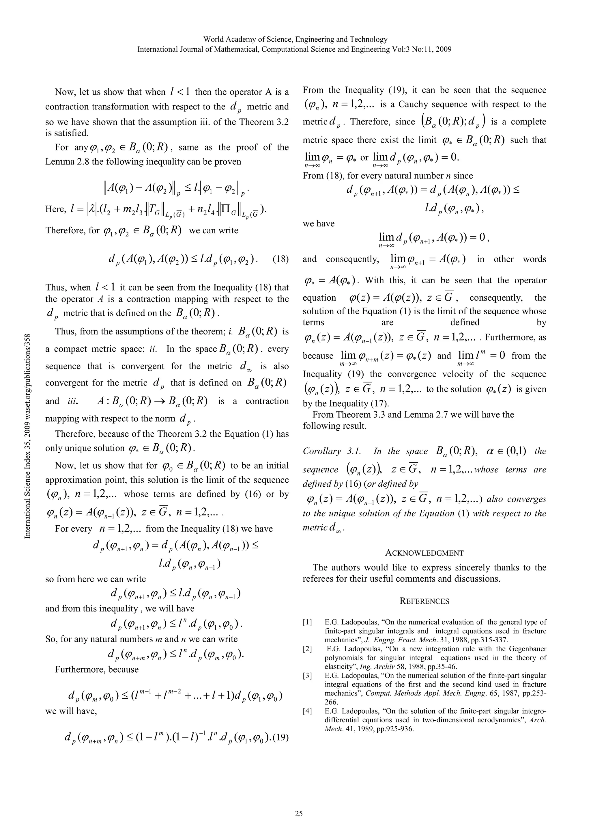 World Academy of Science, Engineering and Technology
International Journal of Mathematical, Computational Science and Engineering Vol:3 No:11, 2009

Now, let us show that when l < 1 then the operator A is a
contraction transformation with respect to the

d p metric and

so we have shown that the assumption iii. of the Theorem 3.2
is satisfied.
For any ϕ1 , ϕ 2 ∈ Bα (0; R ) , same as the proof of the
Lemma 2.8 the following inequality can be proven

A(ϕ1 ) − A(ϕ 2 )
Here,

l = λ .(l 2 + m2 l3 . TG

Therefore, for

p

L p (G )

ϕ1 , ϕ 2 ∈ Bα (0; R)

≤ l . ϕ1 − ϕ 2
+ n2 l 4 . Π G

From the Inequality (19), it can be seen that the sequence
(ϕ n ), n = 1,2,... is a Cauchy sequence with respect to the
metric d p . Therefore, since

(B

(0; R); d p ) is a complete

α

metric space there exist the limit

ϕ * ∈ Bα (0; R)

such that

lim ϕ n = ϕ * or lim d p (ϕ n , ϕ * ) = 0.
n→∞

n→ ∞

From (18), for every natural number n since
p

d p (ϕ n +1 , A(ϕ * )) = d p ( A(ϕ n ), A(ϕ * )) ≤

.

L p (G

l.d p (ϕ n , ϕ * ) ,

).
we have

we can write

lim d p (ϕ n +1 , A(ϕ * )) = 0 ,

n→∞

d p ( A(ϕ1 ), A(ϕ 2 )) ≤ l.d p (ϕ1 , ϕ 2 ) .

(18)

International Science Index 35, 2009 waset.org/publications/358

Thus, when l < 1 it can be seen from the Inequality (18) that
the operator A is a contraction mapping with respect to the
d p metric that is defined on the Bα (0; R ) .

Bα (0; R ) is
a compact metric space; ii. In the space Bα (0; R ) , every
sequence that is convergent for the metric d ∞ is also
convergent for the metric d p that is defined on Bα (0; R )

and consequently,

ϕ * = A(ϕ* ) . With this, it can be seen that the operator
equation ϕ ( z ) = A(ϕ ( z )), z ∈ G , consequently, the
solution of the Equation (1) is the limit of the sequence whose
terms
are
defined
by

Thus, from the assumptions of the theorem; i.

A : Bα (0; R ) → Bα (0; R) is a contraction
mapping with respect to the norm d p .
and iii.

Therefore, because of the Theorem 3.2 the Equation (1) has
only unique solution ϕ * ∈ Bα (0; R ) .
Now, let us show that for ϕ 0 ∈ Bα (0; R ) to be an initial
approximation point, this solution is the limit of the sequence
(ϕ n ), n = 1,2,... whose terms are defined by (16) or by

ϕ n ( z ) = A(ϕ n−1 ( z )), z ∈ G , n = 1,2,... .
For every

n = 1,2,... from the Inequality (18) we have
d p (ϕ n +1 , ϕ n ) = d p ( A(ϕ n ), A(ϕ n −1 )) ≤
l.d p (ϕ n , ϕ n −1 )

so from here we can write

ϕ n ( z ) = A(ϕ n−1 ( z )), z ∈ G , n = 1,2,...
because

z ∈ G , n = 1,2,... to the solution ϕ * ( z ) is given

Corollary 3.1.

In the space

sequence (ϕ n (z ) ), z ∈ G ,
defined by (16) (or defined by

Bα (0; R ), α ∈ (0,1) the
n = 1,2,... whose terms are

ϕ n ( z ) = A(ϕ n −1 ( z )), z ∈ G , n = 1,2,... ) also converges
to the unique solution of the Equation (1) with respect to the
metric d ∞ .
ACKNOWLEDGMENT
The authors would like to express sincerely thanks to the
referees for their useful comments and discussions.
REFERENCES
[1]

[2]

[3]

d p (ϕ m , ϕ 0 ) ≤ (l m −1 + l m− 2 + ... + l + 1)d p (ϕ1 , ϕ 0 )
we will have,

m →∞

by the Inequality (17).
From Theorem 3.3 and Lemma 2.7 we will have the
following result.

So, for any natural numbers m and n we can write
Furthermore, because

lim ϕ n + m ( z ) = ϕ * ( z ) and lim l m = 0 from the

m →∞

(ϕ n ( z ) ),

and from this inequality , we will have

d p (ϕ n + m , ϕ n ) ≤ l n .d p (ϕ m , ϕ 0 ).

. Furthermore, as

Inequality (19) the convergence velocity of the sequence

d p (ϕ n +1 , ϕ n ) ≤ l.d p (ϕ n , ϕ n −1 )

d p (ϕ n+1 , ϕ n ) ≤ l n .d p (ϕ1 , ϕ 0 ) .

lim ϕ n +1 = A(ϕ * ) in other words

n→∞

[4]

d p (ϕ n + m , ϕ n ) ≤ (1 − l m ).(1 − l ) −1 .l n .d p (ϕ1 , ϕ 0 ). (19)

25

E.G. Ladopoulas, “On the numerical evaluation of the general type of
finite-part singular integrals and integral equations used in fracture
mechanics”, J. Engng. Fract. Mech. 31, 1988, pp.315-337.
E.G. Ladopoulas, “On a new integration rule with the Gegenbauer
polynomials for singular integral equations used in the theory of
elasticity”, Ing. Archiv 58, 1988, pp.35-46.
E.G. Ladopoulas, “On the numerical solution of the finite-part singular
integral equations of the first and the second kind used in fracture
mechanics”, Comput. Methods Appl. Mech. Engng. 65, 1987, pp.253266.
E.G. Ladopoulas, “On the solution of the finite-part singular integrodifferential equations used in two-dimensional aerodynamics”, Arch.
Mech. 41, 1989, pp.925-936.

 