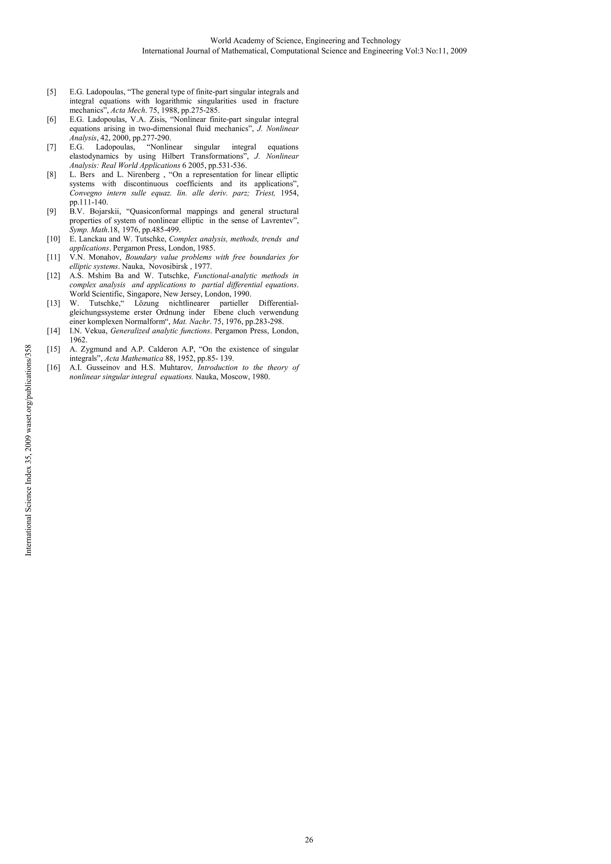 World Academy of Science, Engineering and Technology
International Journal of Mathematical, Computational Science and Engineering Vol:3 No:11, 2009

[5]

[6]

[7]

[8]

[9]

[10]
[11]
[12]

[13]

International Science Index 35, 2009 waset.org/publications/358

[14]
[15]
[16]

E.G. Ladopoulas, “The general type of finite-part singular integrals and
integral equations with logarithmic singularities used in fracture
mechanics”, Acta Mech. 75, 1988, pp.275-285.
E.G. Ladopoulas, V.A. Zisis, “Nonlinear finite-part singular integral
equations arising in two-dimensional fluid mechanics”, J. Nonlinear
Analysis, 42, 2000, pp.277-290.
E.G. Ladopoulas, “Nonlinear singular integral equations
elastodynamics by using Hilbert Transformations”, J. Nonlinear
Analysis: Real World Applications 6 2005, pp.531-536.
L. Bers and L. Nirenberg , “On a representation for linear elliptic
systems with discontinuous coefficients and its applications”,
Convegno intern sulle equaz. lin. alle deriv. parz; Triest, 1954,
pp.111-140.
B.V. Bojarskii, “Quasiconformal mappings and general structural
properties of system of nonlinear elliptic in the sense of Lavrentev”,
Symp. Math.18, 1976, pp.485-499.
E. Lanckau and W. Tutschke, Complex analysis, methods, trends and
applications. Pergamon Press, London, 1985.
V.N. Monahov, Boundary value problems with free boundaries for
elliptic systems. Nauka, Novosibirsk , 1977.
A.S. Mshim Ba and W. Tutschke, Functional-analytic methods in
complex analysis and applications to partial differential equations.
World Scientific, Singapore, New Jersey, London, 1990.
W. Tutschke,“ Lözung nichtlinearer partieller Differentialgleichungssysteme erster Ordnung inder Ebene cluch verwendung
einer komplexen Normalform“, Mat. Nachr. 75, 1976, pp.283-298.
I.N. Vekua, Generalized analytic functions. Pergamon Press, London,
1962.
A. Zygmund and A.P. Calderon A.P, “On the existence of singular
integrals”, Acta Mathematica 88, 1952, pp.85- 139.
A.I. Gusseinov and H.S. Muhtarov, Introduction to the theory of
nonlinear singular integral equations. Nauka, Moscow, 1980.

26

 
