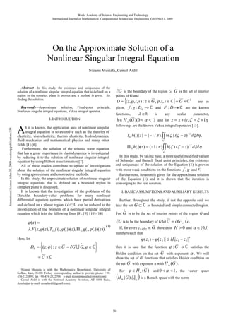 World Academy of Science, Engineering and Technology
International Journal of Mathematical, Computational Science and Engineering Vol:3 No:11, 2009

On the Approximate Solution of a
Nonlinear Singular Integral Equation
Nizami Mustafa, Cemal Ardil

AbstractIn this study, the existence and uniqueness of the
solution of a nonlinear singular integral equation that is defined on a
region in the complex plane is proven and a method is given for
finding the solution.
KeywordsApproximate solution, Fixed-point principle,
Nonlinear singular integral equations, Vekua integral operator

International Science Index 35, 2009 waset.org/publications/358

I. INTRODUCTION

A

S it is known, the application area of nonlinear singular
integral equation is so extensive such as the theories of
elasticity, viscoelasticity, thermo elasticity, hydrodynamics,
fluid mechanics and mathematical physics and many other
fields [1]-[6].
Furthermore, the solution of the seismic wave equation
that has a great importance in elastodynamics is investigated
by reducing it to the solution of nonlinear singular integral
equation by using Hilbert transformation [7].
All of these studies contribute to update of investigations
about the solution of the nonlinear singular integral equation
by using approximate and constructive methods.
In this study, the approximate solution of nonlinear singular
integral equations that is defined on a bounded region in
complex plane is discussed.
It is known that the investigation of the problems of the
Dirichlet boundary-value problems for many nonlinear
differential equation systems which have partial derivatives
and defined on a planar region G ⊂ ℂ can be reduced to the
investigation of the problem of a nonlinear singular integral
equation which is in the following form [8], [9], [10]-[14]

o

∂G is the boundary of the region G, G is the set of interior
points of G and

D = {( z , ϕ , t , s ) : z ∈ G , ϕ , t , s ∈ ℂ} = G × ℂ 3
are as
given, f , g : D0 → ℂ and F : D → ℂ are the known
functions,
is
any
scalar
parameter,
λ ∈ℝ
h ∈ H α (G )(0 < α < 1) and for z = x + iy, ζ = ξ + iη
followings are the known Vekua integral operators [15].

TG h(.)( z ) = (−1 / π ).∫∫ h(ζ ).(ζ − z ) −1 dξdη ,
G

Π G h(.)( z ) = (−1 / π ) ∫∫ h(ζ ).(ζ − z ) − 2 dξdη
G

In this study, by taking base, a more useful modified variant
of Schauder and Banach fixed point principles, the existence
and uniqueness of the solution of the Equation (1) is proven
with more weak conditions on the functions f , g and F.
Furthermore, iteration is given for the approximate solution
of the Equation (1) and it is shown that the iteration is
converging to the real solution.
II. BASIC ASSUMPTIONS AND AUXILIARY RESULTS
Further, throughout the study, if not the opposite said we
take the set G ⊂ ℂ as bounded and simple connected region.
o

For

G is to be the set of interior points of the region G and
o

ϕ ( z) =
(1)
λ.F ( z , ϕ ( z ), TG f (., ϕ (.))( z ), Π G g (., ϕ (.))( z )).

∂G is to be the boundary of G let G = ∂G U G .
If, for every z1 , z 2 ∈ G there exist H > 0 and α ∈ (0,1]
numbers such that

ϕ ( z1 ) − ϕ ( z 2 ) ≤ H . z1 − z 2

Here, let
o


D0 = ( z , ϕ ) : z ∈ G = ∂G U G, ϕ ∈ ℂ


= G ×ℂ

then it is said that the function

α

ϕ :G → ℂ

satisfies the

Holder condition on the set G with exponent α . We will
show the set of all functions that satisfies Holder condition on
the set G with exponent α with H α (G ) .

Nizami Mustafa is with the Mathematics Department, University of
Kafkas, Kars, 36100 Turkey (corresponding author to provide phone: +90474-2128898; fax +90-474-2122706; e-mail nizamimustafa@mynet.com)
Cemal Ardil is with the National Academy Aviation, AZ 1056 Baku,
Azerbaijan (e-mail: cemalardil@gmail.com).

For

(H

20

α

ϕ ∈ H α (G )

)

and 0 < α < 1 , the vector space

(G ); . α is a Banach space with the norm

 