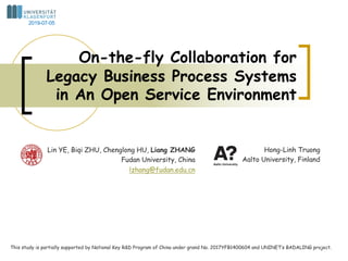 Lin YE, Biqi ZHU, Chenglong HU, Liang ZHANG
Fudan University, China
lzhang@fudan.edu.cn
On-the-fly Collaboration for
Legacy Business Process Systems
in An Open Service Environment
This study is partially supported by National Key R&D Program of China under grand No. 2017YFB1400604 and UNINET’s BADALING project.
Hong-Linh Truong
Aalto University, Finland
2019-07-05
 