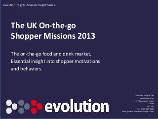 The UK On-the-go
Shopper Missions 2013
The on-the-go food and drink market.
Essential insight into shopper motivations
and behaviors.
Evolution Insights Ltd
Prospect House
32 Sovereign Street
Leeds
LS1 4BJ
Tel: 0113 389 1038
http://www.evolution-insights.com
Evolution Insights: Shopper Insight Series
SAMPLE EXTRACT
 