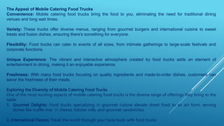 The Appeal of Mobile Catering Food Trucks
Convenience: Mobile catering food trucks bring the food to you, eliminating the need for traditional dining
venues and long wait times.
Variety: These trucks offer diverse menus, ranging from gourmet burgers and international cuisine to sweet
treats and fusion dishes, ensuring there's something for everyone.
Flexibility: Food trucks can cater to events of all sizes, from intimate gatherings to large-scale festivals and
corporate functions.
Unique Experience: The vibrant and interactive atmosphere created by food trucks adds an element of
entertainment to dining, making it an enjoyable experience.
Freshness: With many food trucks focusing on quality ingredients and made-to-order dishes, customers can
savor the freshness of their meals.
Exploring the Diversity of Mobile Catering Food Trucks
One of the most exciting aspects of mobile catering food trucks is the diverse range of offerings they bring to the
table:
1. Gourmet Delights: Food trucks specializing in gourmet cuisine elevate street food to an art form, serving
dishes like truffle mac 'n' cheese, lobster rolls, and gourmet sandwiches.
2. International Flavors: Travel the world through your taste buds with food trucks
 
