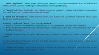 3. Sweet Temptations: Dessert trucks tantalize your sweet tooth with delectable options such as artisanal ice
cream, gourmet cupcakes, and Belgian waffles topped with indulgent toppings.
4. Fusion Food: Some food trucks push culinary boundaries, creating innovative and tantalizing fusion dishes
that blend flavors and ingredients from different cuisines.
5. Health and Wellness: For health-conscious diners, food trucks serve up nutritious options like salads, grain
bowls, and fresh fruit smoothies.
Planning Your Mobile Catering Food Truck Experience
To ensure a seamless and delightful mobile catering food truck experience, consider these key steps:
1. Event Vision: Define the theme and atmosphere you want for your event, and communicate this vision to the
food truck operators.
2. Budget: Establish a clear budget for food truck catering expenses, including menu selection and the number of
guests.
3. Menu Selection: Collaborate with the food truck operators to select a menu that caters to your guests'
preferences and dietary needs.
4. Location and Setup: Decide where the food trucks will be positioned at the event venue and plan for any
necessary setup, such as seating, tables, or tents.
 