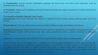5. Coordination: Ensure smooth coordination between the food trucks and other event elements, such as
entertainment and timing.
6. Promotion: Utilize event marketing and social media to promote the unique experience of mobile catering food
trucks at your event.
The Benefits of Mobile Catering Food Trucks
Convenience: Food trucks eliminate the need for a traditional kitchen setup, making catering easier and more
flexible.
Diverse Menus: You can curate diverse menus to cater to different tastes and dietary preferences.
Engaging Experience: The presence of food trucks creates an interactive and enjoyable atmosphere for guests.
Cost-Effective: Mobile catering food trucks often offer cost-effective catering options compared to traditional
services.
Efficiency: Food trucks are self-contained and can serve guests quickly, reducing waiting times.
Mobile catering food trucks have brought a delightful and dynamic dining experience to events and everyday life.
Whether you're planning a wedding, corporate gathering, food festival, or simply looking for a unique culinary
adventure, consider the magic of mobile catering food trucks to elevate your dining experience. They are
redefining the way we savor delectable dishes, and they're here to stay, bringing gourmet meals and sweet
indulgences directly to your location, one food truck at a time.
 