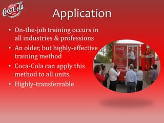 Application
• On-the-job training occurs in
  all industries & professions
• An older, but highly-effective
  training method
• Coca-Cola can apply this
  method to all units.
• Highly-transferrable
 