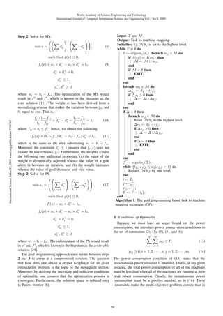 World Academy of Science, Engineering and Technology
International Journal of Computer, Information Science and Engineering Vol:3 No:8, 2009

Input: T and M .
Output: Task to machine mapping.
Initialize: ∀j, DVSj is set to the highest level.
while T = ∅ do
I ← argmini (di ) foreach mj ∈ M do
if A(tI ) = A(mj ) then
M ← M ∪ mj ;
end
if M = ∅ then
EXIT;
end
end
foreach mj ∈ M do
ΔIj ← dI − tIj ;
if ΔIj > 0 then
Δ ← Δ ∪ ΔIj ;
end
end
if Δ = ∅ then
foreach mj ∈ M do
Reset DVSj to the highest level;
ΔIj ← dI − tIj ;
if ΔIj > 0 then
Δ ← Δ ∪ ΔIj ;
end
if Δ = ∅ then
EXIT;
end
end
end
J ← argminj (Δ);
while {tIJ xIJ ≤ dI |xIJ = 1} do
Reduce DVSJ by one level;
end
i ← I;
j ← J;
xij ← 1;
T ← T − {ti };
end
Algorithm 1: The goal programming based task to machine
mapping technique (GP).

Step 2: Solve for MS.
min a =
i

d−
i

−d+
i

,
i

,

(8)

such that g(x) ≤ 0,
fi (x) + wi × d− − wi × d+ = bi ,
i
i

(9)

d− × d+ = 0,
i
i
d− ≤ 1,
i
d− , d+ ≥ 0,
i
i

International Science Index 32, 2009 waset.org/publications/9996745

where wi = bi − f∗i . The optimization of the MS would
result in x0 and f 0 , which is known in the literature as the
core solution [11]. The weight w has been derived from a
normalizing scheme that makes the variation between f∗i and
bi equal to one. That is,
bi − f∗i
fi (x) − f∗i
+ d− − d∗ =
= 1,
i
i
bi − f∗i
bi − f∗i

(10)

where f∗i < bi ≤ fi∗ ; hence, we obtain the following
fi (x) + (bi − f∗i ) d− − (bi − f∗i ) d+ = bi ,
i
i

(11)

which is the same as (9) after substituting wi = bi − f∗i .
Moreover, the constraint d− ≤ 1 ensures that fi (x) does not
i
violate the lower bound, f∗i . Furthermore, the weights w have
the following two additional properties: (a) the value of the
weight is dynamically adjusted whence the value of a goal
alters in between an iteration, and (b) the weight increases
whence the value of goal decreases and vice versa.
Step 2: Solve for PS.
⎞
⎛⎛
⎞
d− ⎠ ,
i

min ar = ⎝⎝
i,r=i

i

−d+ ⎠ ,
i

(12)

such that g(x) ≤ 0,
fi (x) − wi × d+ = bi ,
i
fi (x) + wi × d− − wi × d+ = bi ,
i
i
d− × d+ = 0,
i
i
d− ≤ 1,
i
d− , d+ ≥ 0,
i
i
where wi = bi − f∗i . The optimization of the PS would result
in xr and f r , which is known in the literature as the achievable
solution [24].
The goal programming approach must iterate between steps
2 and 3 to arrive at a compromised solution. The question
that how does one obtain a proper weightage for an given
optimization problem is the topic of the subsequent section.
Moreover, by deriving the necessary and sufﬁcient conditions
of optimality, one ensures that the optimization process is
convergent. Furthermore, the solution space is reduced only
to Pareto frontier [6].

B. Conditions of Optimality
Because we must have an upper bound on the power
consumption, we introduce power conservation conditions to
the set of constraints (2), (3), (4), (5), and (6).
n

m

pij ≤ P,

(13)

i=1 m=1

pij ≥ 0, i = 1, 2, · · · , n; j = 1, 2, · · · , m.

(14)

The power conservation condition of (13) states that the
instantaneous power allocated is bounded. That is, at any given
instance, the total power consumption of all of the machines
must be less than when all of the machines are running at their
peak power consumption. Clearly, the instantaneous power
consumption must be a positive number, as in (14). These
constraints make the multi-objective problem convex that in

50

 