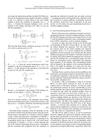 World Academy of Science, Engineering and Technology
International Journal of Computer, Information Science and Engineering Vol:3 No:8, 2009

turn makes the optimization problem tractable [20]. Moreover,
because the instantaneous power regulates the time to complete
a task, it is sufﬁcient to utilize power as the only tunable
variable to derive the conditions of optimality. Let α ≤ 0
and ηj ≤ 0 denote the Lagrange multipliers, and γj be the
gradient of the binding constraints [13]. Then, we can say
that the Lagrangian is

n

m

L(γj , α, ηj ) =

⎛

ln ⎝γj (α) − pij +

i=1 j=1

n

m

C. Goal Programming Based Technique (GP)

⎞
(γj − P )⎠

i=1 j=1
n

m

ηj (γj − pij ) .

+
i=1 j=1

International Science Index 32, 2009 waset.org/publications/9996745

The ﬁrst-order Kuhn-Tucker conditions are given in (15) and
(16), with a constraint given in (17):
δL
−1
=
+ αηj = 0,
δγj
γj − pij
δL
=
δα

(15)

m

γj − P = 0,

(16)

j=1

γj − pij ≥ 0, ηj (γj − pij ) = 0, ηj ≤ 0.

(17)

If γj − pij = 0, then the current instantaneous power consumption is the best instantaneous power. If γj − pij > 0,
then ηj = 0. The solution (or the derivative) of (15) and (16)
is given in (18) and (19), respectively.
1
− α = 0,
γj − pij

(18)

m

γj = P.

(19)

j=1

It then follows that
γj =

P−

n
i=1

m
j=1

pij

P−

n
i=1

m
j=1

pij

.
(20)
m
Because γj by deﬁnition is the gradient of the binding constraints, we can replace γj with pij . That gives us
.
(21)
m
Now, for a speciﬁc machine j, the optimality must oscillate
between the instantaneous power consumed by machine j and
the rest of m−1 machines. Therefore, the following must hold
pij =

pij =

P−

n
i=1

∀ k∈M,k=j

pik

optimality are sufﬁcient to consider only one single constraint
— instantaneous power. Utilizing both of the constraints would
have resulted in a similar conditions of optimality; however,
the derivation would have been complicated. In the next
section, we will outline our goal programming based task to
machine mapping technique.

.
(22)
m
The Kuhn-Tucker conditions verify the following: (a) The
non-inferior solutions form the Pareto frontier when the instantaneous power consumption of a machine j (that has mapped
a task) is below the peak power consumption of machine j.
(b) The goal is achieved whence machine j is operating on an
instantaneous power that is scaled as the m-th lowest power
consumption of machine j. It also is worth reporting that
due to the linearity relationship between power consumption
and the associated task completion time, the conditions of

We have all the necessary components to propose a goal programming based task to machine mapping technique, acronym
GP. The GP technique must take in as an input the sets M and
T with all machines initialized to their corresponding highest
level of DVS, and produce a task to machine mapping.
To derive an upper and lower bound on the desired goal
(corresponding to Step 0 of Section III-A), we must utilize
the earliest deadline ﬁrst approach. This will ensure that
the classical claim by the earliest deadline ﬁrst approach
is satisﬁed. That is, if T can be scheduled (by an optimal
algorithm) such that constraint (4) is satisﬁed, then the earliest
deadline ﬁrst approach will schedule T such that constraint (6)
is satisﬁed. The earliest deadline ﬁrst approach also will ensure
that the GP technique has a corresponding upper and lower
bound on instantaneous power consumption and makespan
given deadlines of the metatask. The corresponding bounds
will be dictated by the tightness of the associated deadlines.
That is, the tighter the deadline for a given task, the more
instantaneous power a mapped machine would consume, and
vice versa.
The Kuhn-Tucker conditions derived in Section III-B set the
initial goals corresponding to Step 1 of Section III-A. They are
not depicted in Algorithm 1 that describes the GP technique.
Instead, implicitly, Steps 2 and 3 guide the solution towards a
best possible compromise [21].
To develop a MS (corresponding to Step 2 of Section
III-A.), we must satisfy constraint (3). First, we limit our
solution space to only those machines, M, that can satisfy
the architectural constraint. To ensure a feasible MS, we must
identify machines that without altering their current DVS level
can ﬁnish the task within the speciﬁed deadline. Such an
assurance is also known as laxity [16]. A laxity set, Δ , is
constructed. Using Δ, we determine the best possible task to
machine mapping without any alteration to the DVS levels.
This is accomplished by picking the machine that exhibits the
minimum laxity. The MS is not complete until an optimum
level of DVS is determined. The DVS level of the chosen
machine j is lowered until constraint (4) is violated. This
ensures that the mapped task is running on a machine that can
fulﬁll all of the constraints and consuming an instantaneous
power that results in a compromised solution.
The MS will be stable as long as Δ can be constructed.
However, mapped tasks stack-up on machines, thereby reducing the laxity, and possibly to a level that Δ is empty. Once
that happens PS must be constructed corresponding to Step 3
of Section III-A. Because only set M can potentially satisfy
constraint (4), the PS must be from within M. To increase laxity, the machines must operate on their corresponding highest
speed levels (or highest DVS levels), respectively. These new

51

 