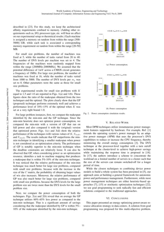 World Academy of Science, Engineering and Technology
International Journal of Computer, Information Science and Engineering Vol:3 No:8, 2009

described in [23]. For this study, we keep the architectural
afﬁnity requirements conﬁned to memory. (Adding other requirements such as, I/O, processor type, etc. will bear no affect
on our experimental setup or theoretical results.) Each machine
is assigned a memory on random from within the range [5005000] GB, while each task is associated a corresponding
memory requirement on random from within the range [20-50]
MB.

International Science Index 32, 2009 waset.org/publications/9996745

For small size problems, the number of machines was
ﬁxed at 5, while the number of tasks varied from 20 to 40.
The number of DVS levels per machine was set to 4. The
frequencies of the machines were randomly mapped from
within the range [200MHz-2000MHz]. We assumed that the
potential difference of 1mV across a CMOS circuit generates
a frequency of 1MHz. For large size problems, the number of
machines was ﬁxed at 16, while the number of tasks varied
from 1000 to 5000. The number of DVS levels per mj was
set to 8. Other parameters were the same as those for small
size problems.

(a) Power comsumption.

The experimental results for small size problems with K
equal to 1.5 and 1.0 are reported in Figs. 1(a) and 1(b). These
ﬁgures show the ratio of the makespan obtained from the two
techniques and the optimal. The plots clearly show that the GP
(proposed) technique performs extremely well and achieves a
performance level of 10%–15% of the optimal when K was
set at a very tight bound 1.0.
For large problem instances, ﬁrst, we compare the makespan
identiﬁed by the min-min and the GP technique. Since the
min-min heuristic does not optimize power consumption, we
compared the min-min with a version of GP that ran on
full power and also compared it with the (original) version
that optimized power. Figs. 1(c) and 3(d) show the relative
performance of the techniques with various values of K, Vtask ,
and Vmach . The results indicate that GP outperforms the minmin technique in identifying a smaller makespan when power
is not considered as an optimization criteria. The performance
of GP is notably superior to the min-min technique when
the deadline constraints are relatively loose. It can also be
observed that GP, when considering power as an optimization
resource, identiﬁes a task to machine mapping that produces
a makespan that is within 5%-10% of the min-min technique.
It was noticed that the relative performance of the min-min
technique was much better for large size problems, compared
with small size problems, because with the increase in the
size of the C matrix, the probability of obtaining larger values
of wis also increases. Moreover, the relative performance of
GP was also much better for large size problems, compared
with small size problems, because the DVS levels for the large
problem size are twice more than the DVS levels for the small
problem size.
Next, we compare the power consumption of both the
techniques. Figs. 2(a) and 2(b) reveal that on average the GP
technique utilizes 60%–65% less power as compared to the
min-min technique. That is a signiﬁcant amount of savings
considering that the makespan identiﬁed by GP is within 5%–
10% of the makespan identiﬁed by the min-min technique.

(b) Power consumption.
Fig. 2.

Power consumption simulation results.

V. R ELATED W ORK
Most DPM techniques utilize instantaneous power management features supported by hardware. For example, Ref. [1]
extends the operating system’s power manager by an adaptive power manager (APM) that uses the processor’s DVS
capabilities to reduce or increase the CPU frequency, thereby
minimizing the overall energy consumption [3]. The DVS
technique at the processor-level together with a turn on/off
technique at the cluster-level to achieve high-power savings
while maintaining the response time is proposed in [18].
In [17], the authors introduce a scheme to concentrate the
workload on a limited number of servers in a cluster such that
the rest of the servers can remain switched-off for a longer
period of time.
While the closest techniques to combining device power
models to build a whole system has been presented in [5], our
approach aims at building a general framework for autonomic
power and performance management. Furthermore, while most
power management techniques are either heuristic-based approaches [7], [15] or stochastic optimization techniques [22],
we use goal programming to seek radically fast and efﬁcient
solutions compared to the traditional approaches.
VI. C ONCLUSIONS
This paper presented an energy optimizing power-aware resource allocation strategy in data centers. A solution from goal
programming was proposed for this multi-objective problem.

53

 