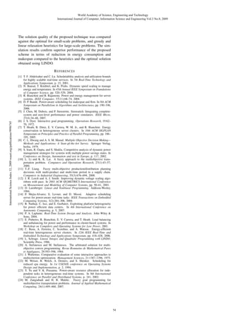 World Academy of Science, Engineering and Technology
International Journal of Computer, Information Science and Engineering Vol:3 No:8, 2009

The solution quality of the proposed technique was compared
against the optimal for small-scale problems, and greedy and
linear relaxation heuristics for large-scale problems. The simulation results conﬁrm superior performance of the proposed
scheme in terms of reduction in energy consumption and
makespan compared to the heuristics and the optimal solution
obtained using LINDO.

International Science Index 32, 2009 waset.org/publications/9996745

R EFERENCES
[1] T. F. Abdelzaher and C. Lu. Schedulability analysis and utilization bounds
for highly scalable real-time services. In 7th Real-Time Technology and
Applications Symposium, p. 15, 2001.
[2] N. Bansal, T. Kimbrel, and K. Pruhs. Dynamic speed scaling to manage
energy and temperature. In 45th Annual IEEE Symposium on Foundations
of Computer Science, pp. 520–529, 2004.
[3] R. Bianchini and R. Rajamony. Power and energy management for server
systems. IEEE Computer, 37(11):68–74, 2004.
[4] D. P. Bunde. Power-aware scheduling for makespan and ﬂow. In 8th ACM
Symposium on Parallelism in Algorithms and Architectures, pp. 190–196,
2006.
[5] J. Chen, M. Dubois, and P. Stenstr¨ m. Simwattch: Integrating completeo
system and user-level performance and power simulators. IEEE Micro,
27(4):34–48, 2007.
[6] J. S. Dyer. Interactive goal programming. Operations Research, 19:62–
70, 1972.
[7] T. Heath, B. Diniz, E. V. Carrera, W. M. Jr., and R. Bianchini. Energy
conservation in heterogeneous server clusters. In 10th ACM SIGPLAN
Symposium on Principles and Practice of Parallel Programming, pp. 186–
195, 2005.
[8] C. L. Hwang and A. S. M. Masud. Multiple Objective Decision Making—
Methods and Applications: A State-pf-the-Art Survey. Springer Verlag,
berlin, 1979.
[9] S. Irani, R. Gupta, and S. Shukla. Competitive analysis of dynamic power
management strategies for systems with multiple power savings states. In
Conference on Design, Automation and test in Europe, p. 117, 2002.
[10] L. Li and K. K. Lai. A fuzzy approach to the multiobjective transportation problem. Computers and Operations Research, 27(1):43–57,
2000.
[11] T.-F. Liang. Fuzzy multi-objective production/distribution planning
decisions with multi-product and multi-time period in a supply chain.
Computers in Industrial Engineering, 55(3):676–694, 2008.
[12] J. R. Lorch and A. J. Smith. Improving dynamic voltage scaling algorithms with pace. In 2001 ACM SIGMETRICS International Conference
on Measurement and Modeling of Computer Systems, pp. 50–61, 2001.
[13] D. Luenberger. Linear and Nonlinear Programming. Addison-Wesley,
1984.
[14] P. Mejia-Alvarez, E. Levner, and D. Moss´ . Adaptive scheduling
e
server for power-aware real-time tasks. IEEE Transactions on Embedded
Computing Systems, 3(2):284–306, 2004.
[15] R. Nathuji, C. Isci, and E. Gorbatov. Exploiting platform heterogeneity
for power efﬁcient data centers. In 4th International Conference on
Autonomic Computing, p. 5, 2007.
[16] P. A. Laplante. Real-Time System Design and Analysis. John Wiley &
Sons, 2004.
[17] E. Pinheiro, R. Bianchini, E. V. Carrera, and T. Heath. Load balancing
and unbalancing for power and performance in cluster-based systems. In
Workshop on Compilers and Operating Systems for Low Power, 2001.
[18] C. Rusu, A. Ferreira, C. Scordino, and A. Watson. Energy-efﬁcient
real-time heterogeneous server clusters. In 12th IEEE Real-Time and
Embedded Technology and Applications Symposium, pp. 418–428, 2006.
[19] L. Schrage. Linear, Integer, and Quadratic Programming with LINDO.
Scientiﬁc Press, 1986.
[20] A. Stefanescu and M. Stefanescu. The arbitrated solution for multiobjective convex programming. Revue Roumaine de Mathematical Pures
et Appliquees, 29:593–598, 1984.
[21] J. Wallenius. Comparative evaluation of some interactive approaches to
multicriterion optimization. Management Sciences, 21:1387–1396, 1975.
[22] M. Weiser, B. Welch, A. Demers, and S. Shenker. Scheduling for
reduced cpu energy. In 1st USENIX conference on Operating Systems
Design and Implementation, p. 2, 1994.
[23] Y. Yu and V. K. Prasanna. Power-aware resource allocation for independent tasks in heterogeneous real-time systems. In 9th International
Conference on Parallel and Distributed Systems, p. 341, 2002.
[24] M. Zangiabadi and H. R. Maleki. Fuzzy goal programming for
multiobjective transportation problems. Journal of Applied Mathematical
Computing, 24(1):449–460, 2007.

54

 