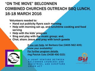 “ON THE MOVE” BELCONNEN
COMBINED CHURCHES OUTREACH BBQ LUNCH,
16-18 MARCH 2016
A J O I N T V E N T U R E B E T W E E N
B E L C O N N E N C H U R C H E S A N D
M I N I S T R I E S , A N D S C R I P T U R E
U N I O N A C T
Volunteers needed to:
 Hand out publicity flyers each morning
 Help with morning set up, and lunchtime cooking and food
serving
 Help with the kids’ program
 Sing and play with the music group; and,
 Chat, share Jesus and pray with lunch guests
If you can help, let Barbara Coe (0405 562 405)
know your availability!
For further program details,
ring Patrick Cole (0438 490 023)
 