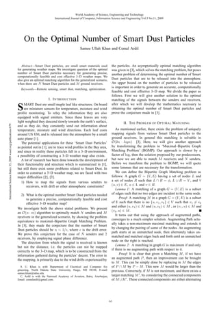 World Academy of Science, Engineering and Technology
International Journal of Computer, Information Science and Engineering Vol:3 No:11, 2009

On the Optimal Number of Smart Dust Particles
Samee Ullah Khan and Cemal Ardil

Abstract—Smart Dust particles, are small smart materials used
for generating weather maps. We investigate question of the optimal
number of Smart Dust particles necessary for generating precise,
computationally feasible and cost effective 3–D weather maps. We
also give an optimal matching algorithm for the generalized scenario,
when there are N Smart Dust particles and M ground receivers.
Keywords—Remote sensing, smart dust, matching, optimization.

I. I NTRODUCTION
MART Dust are small maple leaf like structures. On board
are miniature sensors for temperature, moisture and wind
proﬁle monitoring. To relay the information they are also
equipped with signal emitters. Since these leaves are very
light weighted they descend slowly towards the earth’s surface,
and as they do, they constantly send out information about
temperature, moisture and wind directions. Each leaf costs
around US $30, and is released into the atmosphere by a small
auto plane [1].
The potential applications for these ‘Smart Dust Particles’
as pointed out in [1], are to trace wind proﬁles in the Bay area,
and since in reality these particles fall in a 3–D environment,
a possibility of constructing a 3–D weather map also exists.
A lot of research has been done towards the development of
their functionality and structure which is summarized in [1],
but still there exist some problems related to Smart Dust. In
order to construct a 3–D weather map, we are faced with two
major difﬁculties [2], [3].
1) How to map the signals from various senders to
receivers, with drift or other atmospheric constraints?

International Science Index 35, 2009 waset.org/publications/679

S

2) What is the optimal number Smart Dust particles needed
to generate a precise, computationally feasible and cost
effective 3–D weather map?
We investigate both the above stated problems. We present
an O(n · m) algorithm to optimally match N senders and M
receivers in the generalized scenario, by showing the problem
equivalence to maximal–Bipartite Graph Matching Problem.
In [3], they made the conjecture that the number of Smart
Dust particles should be n ∼ 1/ , where is the drift error.
We prove this conjecture for the case of N senders and 2
receivers, by employing signal phase difference.
The direction from which the signal is received is known
but not the distance, i.e. the particles can not be mapped
correctly to the 3–D map, which is to be constructed from the
information gathered during the particles’ decent. The error in
the mapping, is primarily due to the wind drifts experienced by
S. U. Khan is with Department of Electrical and Computer Engineering, North Dakota State University, Fargo, ND 58108, E-mail:
samee.khan@ndsu.edu.
C. Ardil is with the National Academy of Aviation, Baku, Azerbaijan,
Email: cemalardil@gmail.com.

the particles. An asymptotically optimal matching algorithm
was given in [3], which solves the matching problem, but poses
another problem of determining the optimal number of Smart
Dust particles that are to be released into the atmosphere.
An upper bound on the number of particles to be released
is important in order to generate an accurate, computationally
feasible and cost effective 3–D map. We divide the paper as
follows. First we will give another solution to the optimal
matching of the signals between the senders and receivers,
after which we will develop the mathematics necessary to
obtaining the optimal number of Smart Dust particles and
prove the conjecture made in [3].
II. T HE P ROBLEM OF O PTIMAL M ATCHING
As mentioned earlier, there exists the problem of uniquely
mapping signals from various Smart Dust particles to the
ground receivers. In general this matching is solvable in
O(2n · logn) [3]. Here, we will give another approach
by transforming the problem to ‘Maximal–Bipartite Graph
Matching Problem’ (BGMP). Our approach is slower by a
factor of log, then the solution proposed by our predecessors,
but now we are able to match M receivers and N senders.
Before we transform the problem to BGMP, we will quote
some lemmas that are necessary for the transformation.
We can deﬁne the Bipartite Graph Matching problem as
follows: A graph G = (V, E) having a set of nodes L and
a set of nodes R such that L ∩ R = φ, L ∪ R = V , and ∀
(u, v) ∈ E, u ∈ L and v ∈ R.
Lemma 1: A matching of a graph G = (V, E) is a subset
of edges such that no two edges are incident to the same node.
Proof: A matching M in a graph G = (V, E) is a subset
of E such that there is no {u, v 1 , v2 } ∈ V such that v1 = v2
and either (u, v1 ) ∈ M and (u, v2 ) ∈ M , or (v1 , u) ∈ M and
(v2 , u) ∈ M .
It turns out that using the approach of augmented paths,
converges to a much simpler solution. Augmenting Path actually takes a non-maximum maximal matching and extends it
by changing the pairing of some of the nodes. An augmenting
path starts at an unmatched node, then alternately takes unmatched and matched edges back and forth until an unmatched
node on the right is reached.
Lemma 2: A matching in graph G is maximum if and only
if there is no augmenting path with respect to it.
Proof: It is clear that given a Matching M , if we have
an augmented path P , then an improvement can be brought
to M . This can be simply done by replacing in M the edges
of P ∩ M by P − M . This new M would be larger than the
previous. Conversely, if M is not maximum, and there exists a
larger matching M , by considering the connected components
of M ∪M . These connected components are either alternating

61

 