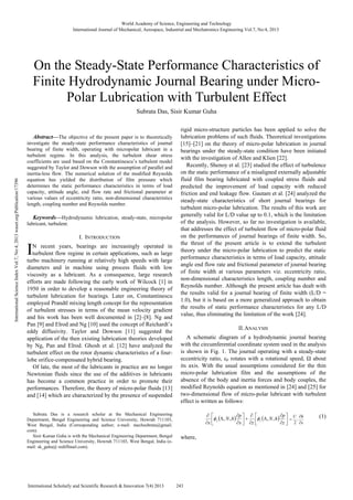 Abstract—The objective of the present paper is to theoretically
investigate the steady-state performance characteristics of journal
bearing of finite width, operating with micropolar lubricant in a
turbulent regime. In this analysis, the turbulent shear stress
coefficients are used based on the Constantinescu’s turbulent model
suggested by Taylor and Dowson with the assumption of parallel and
inertia-less flow. The numerical solution of the modified Reynolds
equation has yielded the distribution of film pressure which
determines the static performance characteristics in terms of load
capacity, attitude angle, end flow rate and frictional parameter at
various values of eccentricity ratio, non-dimensional characteristics
length, coupling number and Reynolds number.
Keywords—Hydrodynamic lubrication, steady-state, micropolar
lubricant, turbulent.
I. INTRODUCTION
N recent years, bearings are increasingly operated in
turbulent flow regime in certain applications, such as large
turbo machinery running at relatively high speeds with large
diameters and in machine using process fluids with low
viscosity as a lubricant. As a consequence, large research
efforts are made following the early work of Wilcock [1] in
1950 in order to develop a reasonable engineering theory of
turbulent lubrication for bearings. Later on, Constantinescu
employed Prandtl mixing length concept for the representation
of turbulent stresses in terms of the mean velocity gradient
and his work has been well documented in [2]–[8]. Ng and
Pan [9] and Elrod and Ng [10] used the concept of Reichardt’s
eddy diffusivity. Taylor and Dowson [11] suggested the
application of the then existing lubrication theories developed
by Ng, Pan and Elrod. Ghosh et al. [12] have analyzed the
turbulent effect on the rotor dynamic characteristics of a four-
lobe orifice-compensated hybrid bearing.
Of late, the most of the lubricants in practice are no longer
Newtonian fluids since the use of the additives in lubricants
has become a common practice in order to promote their
performances. Therefore, the theory of micro-polar fluids [13]
and [14] which are characterized by the presence of suspended
Subrata Das is a research scholar at the Mechanical Engineering
Department, Bengal Engineering and Science University, Howrah 711103,
West Bengal, India (Corresponding author; e-mail: mechsubrata@gmail.
com).
Sisir Kumar Guha is with the Mechanical Engineering Department, Bengal
Engineering and Science University, Howrah 711103, West Bengal, India (e-
mail: sk_guha@ rediffmail.com).
rigid micro-structure particles has been applied to solve the
lubrication problems of such fluids. Theoretical investigations
[15]–[21] on the theory of micro-polar lubrication in journal
bearings under the steady-state condition have been initiated
with the investigation of Allen and Klien [22].
Recently, Shenoy et al. [23] studied the effect of turbulence
on the static performance of a misaligned externally adjustable
fluid film bearing lubricated with coupled stress fluids and
predicted the improvement of load capacity with reduced
friction and end leakage flow. Gautam et al. [24] analyzed the
steady-state characteristics of short journal bearings for
turbulent micro-polar lubrication. The results of this work are
generally valid for L/D value up to 0.1, which is the limitation
of the analysis. However, so far no investigation is available,
that addresses the effect of turbulent flow of micro-polar fluid
on the performances of journal bearings of finite width. So,
the thrust of the present article is to extend the turbulent
theory under the micro-polar lubrication to predict the static
performance characteristics in terms of load capacity, attitude
angle end flow rate and frictional parameter of journal bearing
of finite width at various parameters viz. eccentricity ratio,
non-dimensional characteristics length, coupling number and
Reynolds number. Although the present article has dealt with
the results valid for a journal bearing of finite width (L/D =
1.0), but it is based on a more generalized approach to obtain
the results of static performance characteristics for any L/D
value, thus eliminating the limitation of the work [24].
II.ANALYSIS
A schematic diagram of a hydrodynamic journal bearing
with the circumferential coordinate system used in the analysis
is shown in Fig. 1. The journal operating with a steady-state
eccentricity ratio, ε0 rotates with a rotational speed, Ω about
its axis. With the usual assumptions considered for the thin
micro-polar lubrication film and the assumptions of the
absence of the body and inertia forces and body couples, the
modified Reynolds equation as mentioned in [24] and [25] for
two-dimensional flow of micro-polar lubricant with turbulent
effect is written as follows:
( ) ( ) ⎥⎦
⎤
⎢⎣
⎡
∂
∂
Λ
∂
∂
+⎥⎦
⎤
⎢⎣
⎡
∂
∂
Λ
∂
∂
z
p
hN
zx
p
hN
x
zx ,,,, φφ
x
hU
∂
∂
= .
2
(1)
where,
On the Steady-State Performance Characteristics of
Finite Hydrodynamic Journal Bearing under Micro-
Polar Lubrication with Turbulent Effect
Subrata Das, Sisir Kumar Guha
I
World Academy of Science, Engineering and Technology
International Journal of Mechanical, Aerospace, Industrial and Mechatronics Engineering Vol:7, No:4, 2013
243International Scholarly and Scientific Research & Innovation 7(4) 2013
InternationalScienceIndexVol:7,No:4,2013waset.org/Publication/17396
 