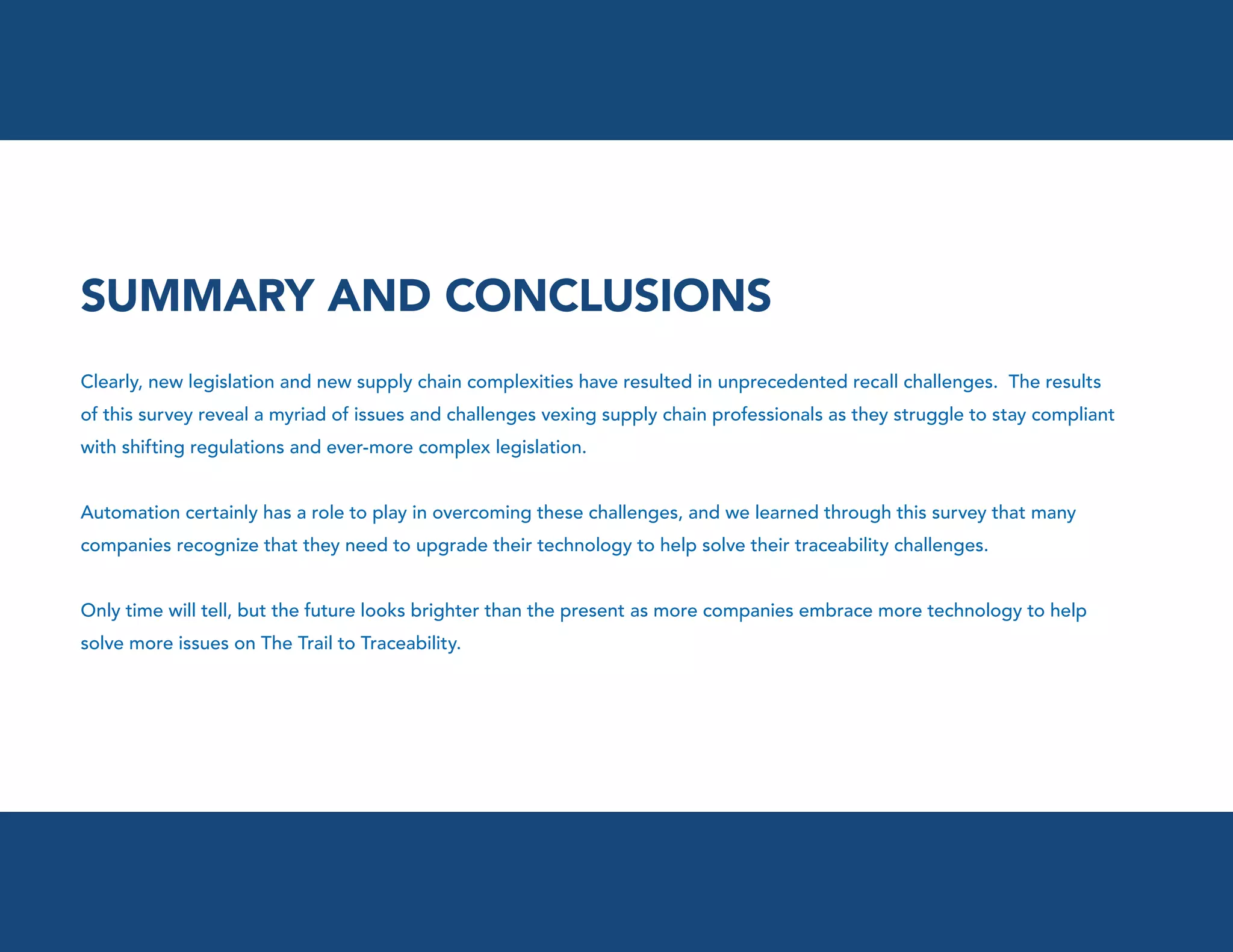 SUMMARY AND CONCLUSIONS
Clearly, new legislation and new supply chain complexities have resulted in unprecedented recall challenges. The results
of this survey reveal a myriad of issues and challenges vexing supply chain professionals as they struggle to stay compliant
with shifting regulations and ever-more complex legislation.
Automation certainly has a role to play in overcoming these challenges, and we learned through this survey that many
companies recognize that they need to upgrade their technology to help solve their traceability challenges.
Only time will tell, but the future looks brighter than the present as more companies embrace more technology to help
solve more issues on The Trail to Traceability.

 
