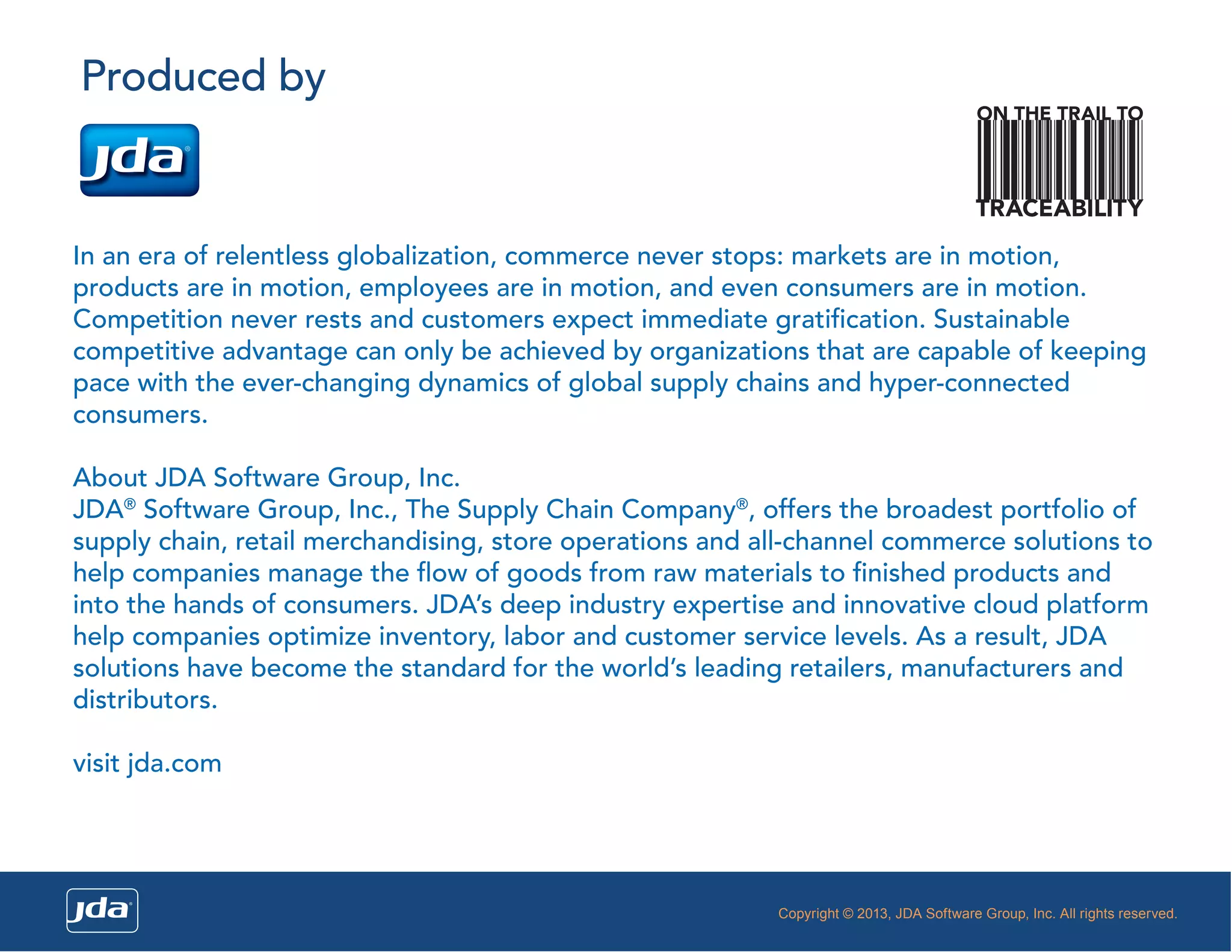 Produced by

ON THE TRAIL TO

TRACEABILITY

In an era of relentless globalization, commerce never stops: markets are in motion,
products are in motion, employees are in motion, and even consumers are in motion.
Competition never rests and customers expect immediate gratiﬁcation. Sustainable
competitive advantage can only be achieved by organizations that are capable of keeping
pace with the ever-changing dynamics of global supply chains and hyper-connected
consumers.
About JDA Software Group, Inc.
JDA® Software Group, Inc., The Supply Chain Company®, offers the broadest portfolio of
supply chain, retail merchandising, store operations and all-channel commerce solutions to
help companies manage the ﬂow of goods from raw materials to ﬁnished products and
into the hands of consumers. JDA’s deep industry expertise and innovative cloud platform
help companies optimize inventory, labor and customer service levels. As a result, JDA
solutions have become the standard for the world’s leading retailers, manufacturers and
distributors.
visit jda.com

Copyright © 2013, JDA Software Group, Inc. All rights reserved.

 