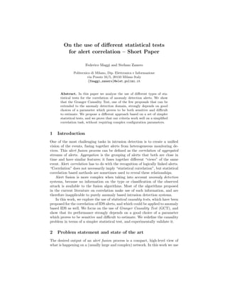 On the use of diﬀerent statistical tests
          for alert correlation – Short Paper

                       Federico Maggi and Stefano Zanero

               Politecnico di Milano, Dip. Elettronica e Informazione
                        via Ponzio 34/5, 20133 Milano Italy
                         {fmaggi,zanero}@elet.polimi.it


      Abstract. In this paper we analyze the use of diﬀerent types of sta-
      tistical tests for the correlation of anomaly detection alerts. We show
      that the Granger Causality Test, one of the few proposals that can be
      extended to the anomaly detection domain, strongly depends on good
      choices of a parameter which proves to be both sensitive and diﬃcult
      to estimate. We propose a diﬀerent approach based on a set of simpler
      statistical tests, and we prove that our criteria work well on a simpliﬁed
      correlation task, without requiring complex conﬁguration parameters.


1   Introduction
One of the most challenging tasks in intrusion detection is to create a uniﬁed
vision of the events, fusing together alerts from heterogeneous monitoring de-
vices. This alert fusion process can be deﬁned as the correlation of aggregated
streams of alerts. Aggregation is the grouping of alerts that both are close in
time and have similar features; it fuses together diﬀerent “views” of the same
event. Alert correlation has to do with the recognition of logically linked alerts.
“Correlation” does not necessarily imply “statistical correlation”, but statistical
correlation based methods are sometimes used to reveal these relationships.
    Alert fusion is more complex when taking into account anomaly detection
systems, because no information on the type or classiﬁcation of the observed
attack is available to the fusion algorithms. Most of the algorithms proposed
in the current literature on correlation make use of such information, and are
therefore inapplicable to purely anomaly based intrusion detection systems.
    In this work, we explore the use of statistical causality tests, which have been
proposed for the correlation of IDS alerts, and which could be applied to anomaly
based IDS as well. We focus on the use of Granger Causality Test (GCT), and
show that its performance strongly depends on a good choice of a parameter
which proves to be sensitive and diﬃcult to estimate. We redeﬁne the causality
problem in terms of a simpler statistical test, and experimentally validate it.

2   Problem statement and state of the art
The desired output of an alert fusion process is a compact, high-level view of
what is happening on a (usually large and complex) network. In this work we use