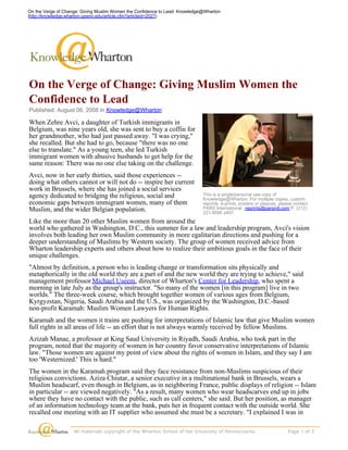 On the Verge of Change: Giving Muslim Women the Confidence to Lead: Knowledge@Wharton
(http://knowledge.wharton.upenn.edu/article.cfm?articleid=2027)




On the Verge of Change: Giving Muslim Women the
Confidence to Lead
Published: August 06, 2008 in Knowledge@Wharton

When Zehre Avci, a daughter of Turkish immigrants in
Belgium, was nine years old, she was sent to buy a coffin for
her grandmother, who had just passed away. I was crying,
she recalled. But she had to go, because there was no one
else to translate. As a young teen, she led Turkish
immigrant women with abusive husbands to get help for the
same reason: There was no one else taking on the challenge.
Avci, now in her early thirties, said those experiences --
doing what others cannot or will not do -- inspire her current
work in Brussels, where she has joined a social services
agency dedicated to bridging the religious, social and                         This is a single/personal use copy of
                    