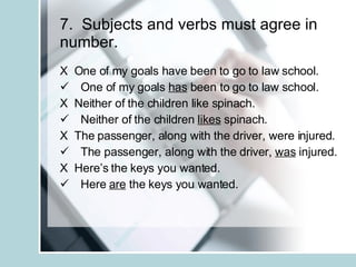 7.  Subjects and verbs must agree in number. X  One of my goals have been to go to law school. One of my goals  has  been to go to law school. X  Neither of the children like spinach. Neither of the children  likes  spinach. X  The passenger, along with the driver, were injured. The passenger, along with the driver,  was  injured. X  Here’s the keys you wanted. Here  are  the keys you wanted. 