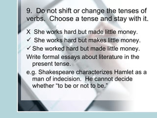 9.  Do not shift or change the tenses of verbs.  Choose a tense and stay with it. X  She works hard but made little money. She works hard but makes little money. She worked hard but made little money. Write formal essays about literature in the present tense. e.g. Shakespeare characterizes Hamlet as a man of indecision.  He cannot decide whether “to be or not to be.” 
