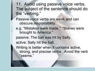 11.  Avoid using passive voice verbs.  The subject of the sentence should do the “verbing.” Passive voice verbs are weak and can obscure responsibility. e.g. “Mistakes were made.”  “Slaves were brought to America.” passive: The ball was hit by Sally. active: Sally hit the ball. Writing is better when it contains active, strong, and precise verbs.  Avoid the verb “seems.” 