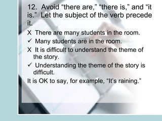 12.  Avoid “there are,” “there is,” and “it is.”  Let the subject of the verb precede it. X  There are many students in the room. Many students are in the room. X  It is difficult to understand the theme of the story. Understanding the theme of the story is difficult. It is OK to say, for example, “It’s raining.” 
