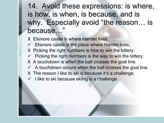 14.  Avoid these expressions: is where, is how, is when, is because, and is why.  Especially avoid “the reason… is because…” X  Elsinore castle is where Hamlet lives. Elsinore castle is the place where Hamlet lives. X  Picking the right numbers is how to win the lottery. Picking the right numbers is the way to win the lottery. X  A touchdown is when the ball crosses the goal line. A touchdown occurs when the ball crosses the goal line. X  The reason I like to ski is because it’s a challenge. I like to ski because skiing is a challenge. 