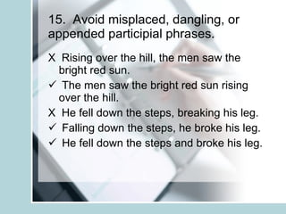 15.  Avoid misplaced, dangling, or appended participial phrases. X  Rising over the hill, the men saw the bright red sun. The men saw the bright red sun rising over the hill. X  He fell down the steps, breaking his leg. Falling down the steps, he broke his leg. He fell down the steps and broke his leg. 
