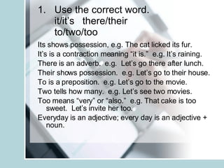 Use the correct word. it/it’s there/their to/two/too Its shows possession, e.g. The cat licked its fur. It’s is a contraction meaning “it is.”  e.g. It’s raining. There is an adverb.  e.g.  Let’s go there after lunch. Their shows possession.  e.g. Let’s go to their house. To is a preposition.  e.g. Let’s go to the movie. Two tells how many.  e.g. Let’s see two movies. Too means “very” or “also.”  e.g. That cake is too sweet.  Let’s invite her too. Everyday is an adjective; every day is an adjective + noun. 