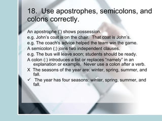 18.  Use apostrophes, semicolons, and colons correctly. An apostrophe (’) shows possession. e.g. John’s coat is on the chair.  That coat is John’s. e.g. The coach’s advice helped the team win the game. A semicolon (;) joins two independent clauses. e.g. The bus will leave soon; students should be ready. A colon (:) introduces a list or replaces “namely” in an explanation or example.  Never use a colon after a verb. X  The seasons of the year are: winter, spring, summer, and fall. The year has four seasons: winter, spring, summer, and fall. 