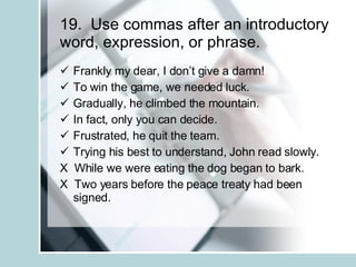 19.  Use commas after an introductory word, expression, or phrase. Frankly my dear, I don’t give a damn! To win the game, we needed luck. Gradually, he climbed the mountain. In fact, only you can decide. Frustrated, he quit the team. Trying his best to understand, John read slowly. X  While we were eating the dog began to bark. X  Two years before the peace treaty had been signed. 