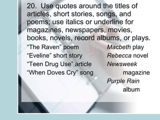 20.  Use quotes around the titles of articles, short stories, songs, and poems; use italics or underline for magazines, newspapers, movies, books, novels, record albums, or plays. “ The Raven” poem Macbeth  play “ Eveline” short story Rebecca  novel “ Teen Drug Use” article Newsweek “ When Doves Cry” song magazine Purple Rain album 