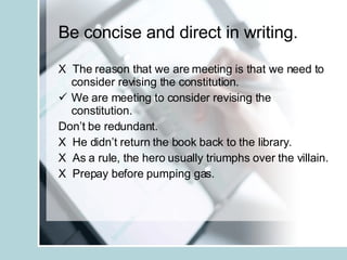 Be concise and direct in writing. X  The reason that we are meeting is that we need to consider revising the constitution. We are meeting to consider revising the constitution. Don’t be redundant. X  He didn’t return the book back to the library. X  As a rule, the hero usually triumphs over the villain. X  Prepay before pumping gas. 