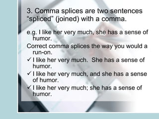 3. Comma splices are two sentences “spliced” (joined) with a comma. e.g. I like her very much, she has a sense of humor. Correct comma splices the way you would a run-on. I like her very much.  She has a sense of humor. I like her very much, and she has a sense of humor. I like her very much; she has a sense of humor. 
