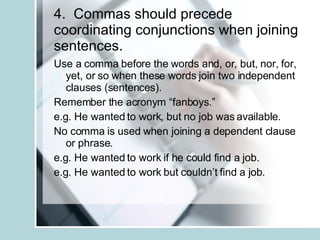 4.  Commas should precede coordinating conjunctions when joining sentences. Use a comma before the words and, or, but, nor, for, yet, or so when these words join two independent clauses (sentences). Remember the acronym “fanboys.” e.g. He wanted to work, but no job was available. No comma is used when joining a dependent clause or phrase. e.g. He wanted to work if he could find a job. e.g. He wanted to work but couldn’t find a job. 